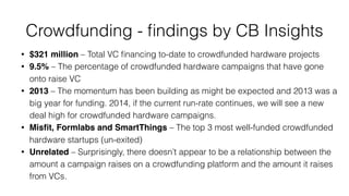 Crowdfunding - ﬁndings by CB Insights
• $321 million – Total VC ﬁnancing to-date to crowdfunded hardware projects
• 9.5% – The percentage of crowdfunded hardware campaigns that have gone
onto raise VC
• 2013 – The momentum has been building as might be expected and 2013 was a
big year for funding. 2014, if the current run-rate continues, we will see a new
deal high for crowdfunded hardware campaigns.
• Misﬁt, Formlabs and SmartThings – The top 3 most well-funded crowdfunded
hardware startups (un-exited)
• Unrelated – Surprisingly, there doesn’t appear to be a relationship between the
amount a campaign raises on a crowdfunding platform and the amount it raises
from VCs.
 