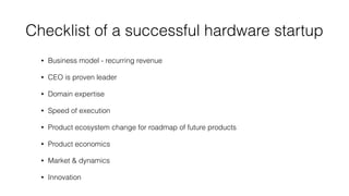 Checklist of a successful hardware startup
• Business model - recurring revenue
• CEO is proven leader
• Domain expertise
• Speed of execution
• Product ecosystem change for roadmap of future products
• Product economics
• Market & dynamics
• Innovation
 