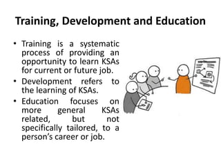 Training, Development and Education
• Training is a systematic
process of providing an
opportunity to learn KSAs
for current or future job.
• Development refers to
the learning of KSAs.
• Education focuses on
more general KSAs
related, but not
specifically tailored, to a
person’s career or job.
 
