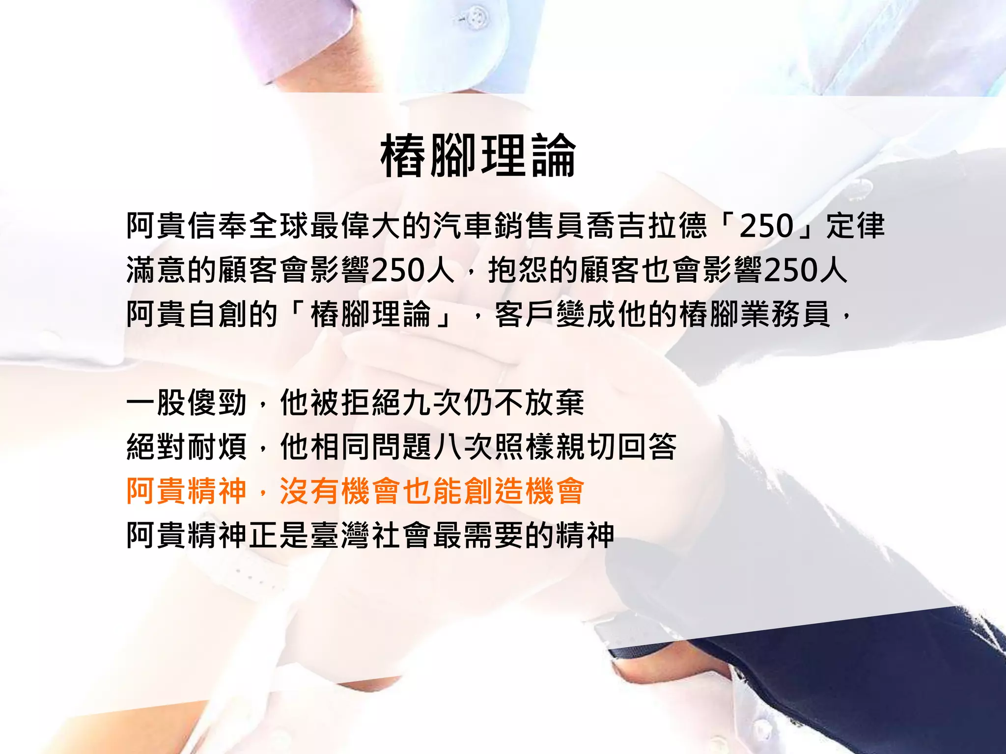 樁腳理論
阿貴信奉全球最偉大的汽車銷售員喬吉拉德「250」定律
滿意的顧客會影響250人，抱怨的顧客也會影響250人
阿貴自創的「樁腳理論」，客戶變成他的樁腳業務員，
一股傻勁，他被拒絕九次仍不放棄
絕對耐煩，他相同問題八次照樣親切回答
阿貴精神，沒有機會也能創造機會
阿貴精神正是臺灣社會最需要的精神
 