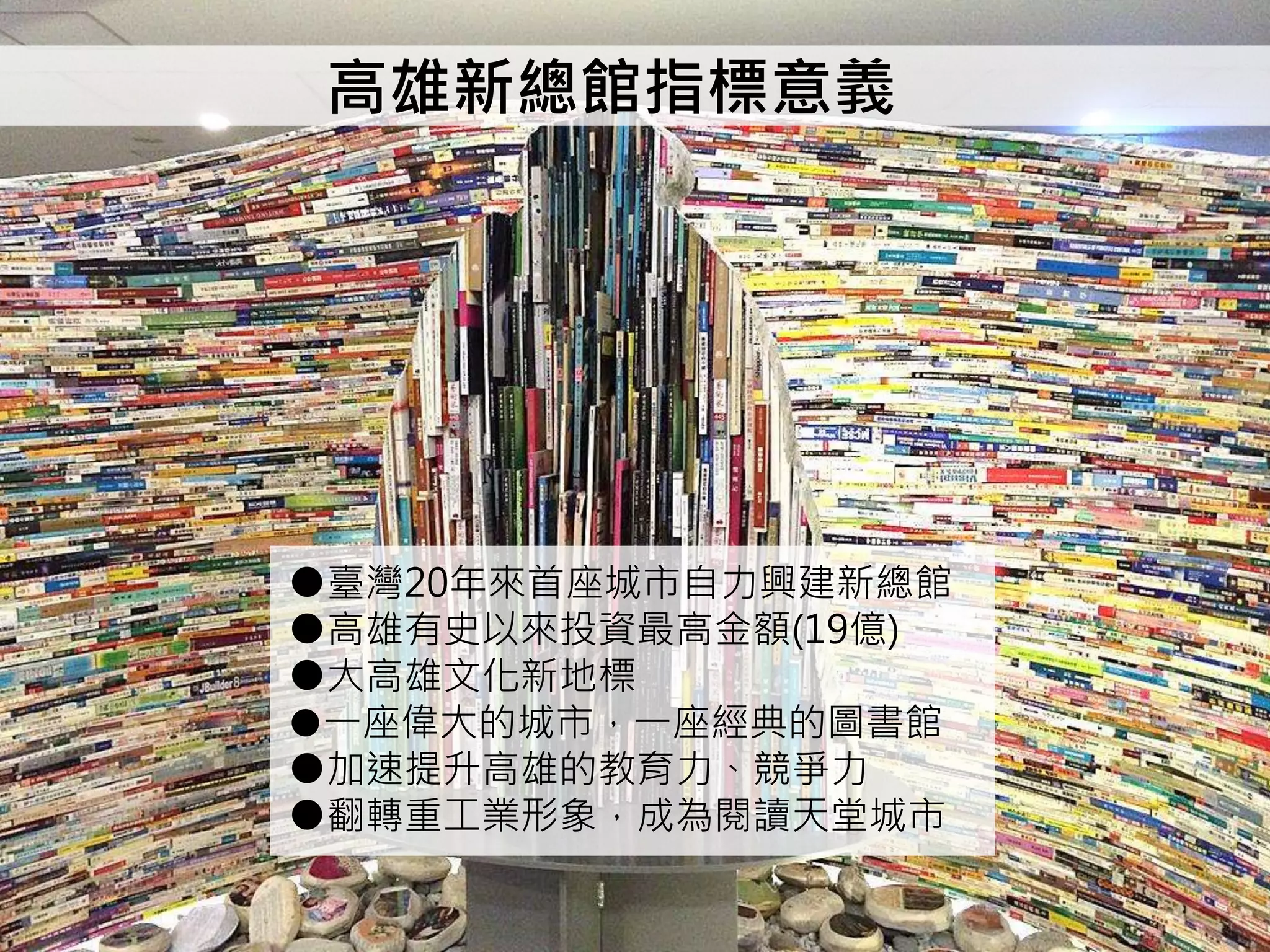 高雄新總館指標意義
●臺灣20年來首座城市自力興建新總館
●高雄有史以來投資最高金額(19億)
●大高雄文化新地標
●一座偉大的城市，一座經典的圖書館
●加速提升高雄的教育力、競爭力
●翻轉重工業形象，成為閱讀天堂城市
 