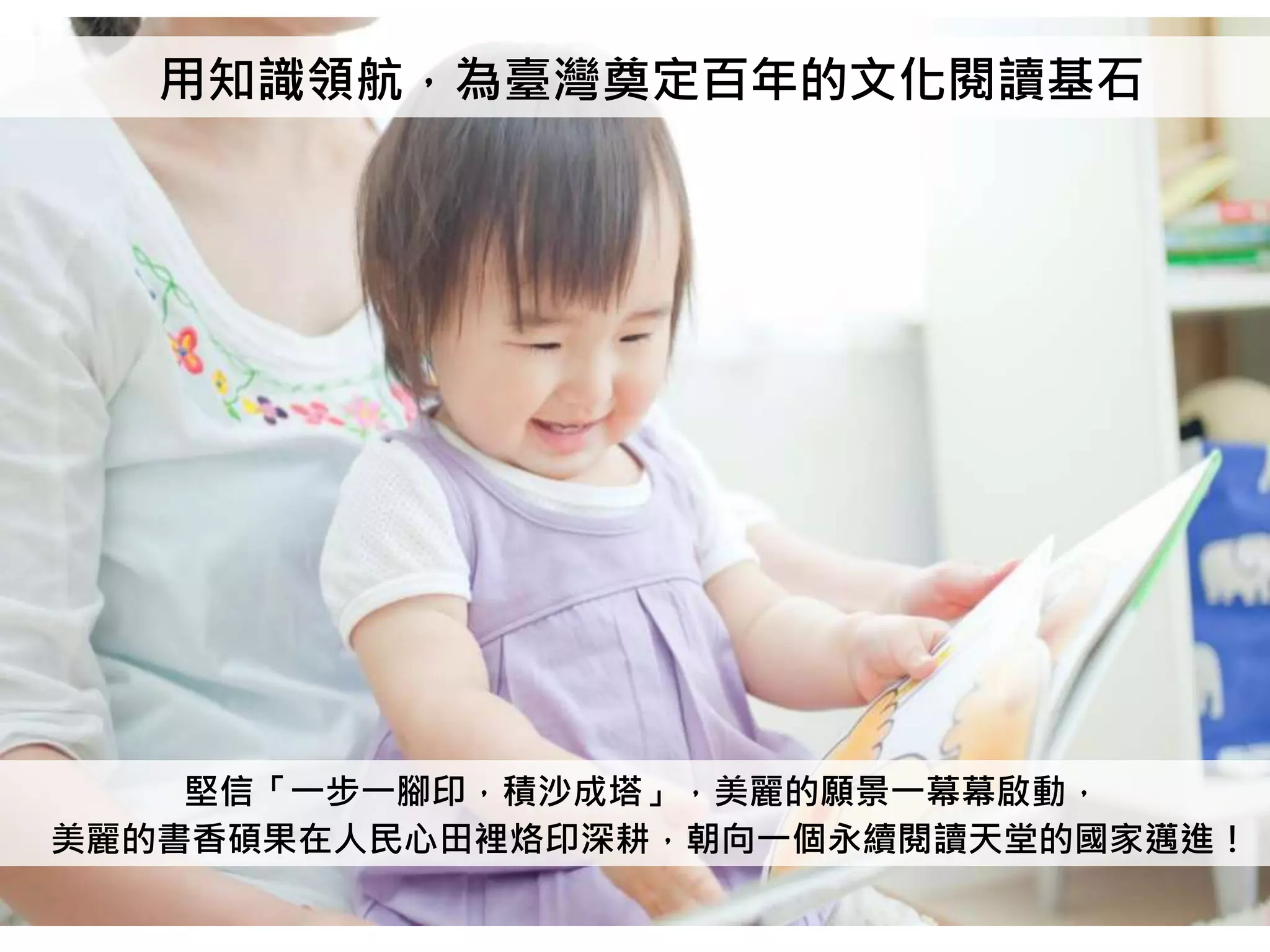 用知識領航，為臺灣奠定百年的文化閱讀基石
堅信「一步一腳印，積沙成塔」，美麗的願景一幕幕啟動，
美麗的書香碩果在人民心田裡烙印深耕，朝向一個永續閱讀天堂的國家邁進！
 