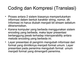 Coding dan Kompresi (Translasi)
• Proses antara 2 sistem biasanya mempertukarkan
informasi dalam bentuk karakter string, nomor, dll.
Informasi ini harus diubah menjadi bit stream sebelum
ditransmisikan.
• Karena komputer yang berbeda menggunakan sistem
encoding yang berbeda, maka layer presentasi
bertanggung jawab terhadap interoperability antara
metode encoding yang berbeda ini.
• Layer presentasi di pengirim mengubah informasi dari
format yang dimilikinya menjadi format umum. Layer
presentasi pada penerima mengubah format umum
menjadi format yang dimengerti penerima.
 