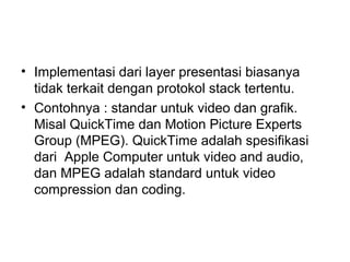 • Implementasi dari layer presentasi biasanya
tidak terkait dengan protokol stack tertentu.
• Contohnya : standar untuk video dan grafik.
Misal QuickTime dan Motion Picture Experts
Group (MPEG). QuickTime adalah spesifikasi
dari Apple Computer untuk video and audio,
dan MPEG adalah standard untuk video
compression dan coding.
 