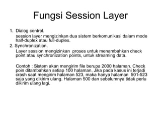 Fungsi Session Layer
1. Dialog control.
session layer mengizinkan dua sistem berkomunikasi dalam mode
half-duplex atau full-duplex.
2. Synchronization.
Layer session mengizinkan proses untuk menambahkan check
point atau synchronization points, untuk streaming data.
Contoh : Sistem akan mengirim file berupa 2000 halaman. Check
poin ditambahkan setiap 100 halaman. Jika pada kasus ini terjadi
crash saat mengirim halaman 523, maka hanya halaman 501-523
saja yang dikirim ulang. Halaman 500 dan sebelumnya tidak perlu
dikirim ulang lagi.
 