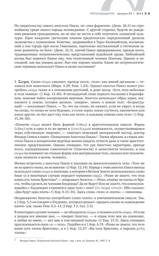 > 9метαπαραдигмα выпуск 04 > 2014
По свидетельству самого апостола Павла, он «жил фарисеем» (Деян. 26.5) по стро-
жайшему среди своего народа исповеданию. С другой стороны, будучи по рожде-
нию римским гражданином, он не мог не нести в себе отпечаток эллинской куль­
туры. Одно владение греческим языком предполагало определенный уровень
знакомства с эллинизмом. Конечно, «родившийся в Тарсе Киликийском, воспитан-
ный в сем городе при ногах Гамалиила, тщательно наставленный в отеческом за-
коне ревнитель по Боге» (Деян. 22.3), святой Павел придерживался, прежде всего,
традиционных антропологических представлений иудейской среды. Библейский
взгляд был намного ближе ему, чем отвлеченный человек Платона. Однако и по-
следний, как мы увидим далее, был ему хорошо знаком. Какие же антропологиче-
ские термины использует Павел в своих посланиях?
1. Σῶμα. Слово σῶμα означает, прежде всего, «тело» как живой организм — че-
ловека или животного (Марк. 5.29; Рим. 1.24). Однако апостол Павел может упо-
требить σῶμα также и в отношении растений, и даже звезд: «Есть тела небесные
и тела земные» (1 Кор. 15.40). В пятнадцатой главе первого послания к Коринфя-
нам, поясняя тайну воскрешения мертвых, Апостол использует образ зерна, все-
ваемого в  землю, которое должно, «умерев», ожить в  новом теле: «Безрассуд-
ный! — восклицает Павел. — То, что ты сеешь, не оживет, если не умрет, и когда
ты сеешь, то сеешь не тело будущее, а голое зерно, какое случится, пшеничное или
какое другое; но Бог дает ему тело как хочет, и каждому семени свое тело» (1 Кор.
15.36–38).
«Понятие σῶμα может быть формой (εἶδος) в  аристотелевском смысле. Форма
(εἶδος) есть в одно и то же время и (ἐντελέχεια) возможность, осуществляющаяся
через собственную энергию», — замечает немецкий лютеранский пастор, доктор
Феодор Симон в книге «Психология Апостола Павла»2
. Таким образом, в словах апо-
стола Павла о воскресении мертвых можно увидеть отчасти даже и такое аристоте-
левское представление. Однако очевидно, что для Апостола характерно, прежде
всего, подчеркивание соматичности (телесности) и  целостности человека, и  под
σῶμα он понимает не столько форму или материальное тело, сколько всю человече-
скую личность в целом, человека.
Можно встретить у апостола Павла и указание на многосоставность тела: «Тело же
не из одного члена, но из многих» (1 Кор. 12.14). Наряду с этим апостол Павел иногда
использует слово σῶμα в значении, в котором в Ветхом Завете использовалось слово
basar (а в некоторых случаях передает термином σάρξ). «Разве не знаете, что тела
ваши суть члены Христовы? — вопрошает Апостол. — Итак, отниму ли члены от Хри-
ста, чтобы сделать их членами блудницы? Да не будет! Или не знаете, что совокупля-
ющийся с блудницею становится одно тело с нею? (ἓν σῶμά ἐστιν)». Ибо сказано:
«Два будут одна плоть» (1 Кор. 6.15–16). Здесь слова «тело» и «плоть» — синонимы.
Неоднократно Апостол употребляет слово «плоть» в уничижительном смысле. Так,
в 1 Кор. 5.5 он говорит о блуднике, которого решает «предать сатане во измождение
плоти» (см. также Рим. 8.5–13; 2 Кор. 7.1; Гал. 3.3).
В некоторых случаях человек — не обладатель σῶμα, а человек и есть σῶμα. «И если
я раздам все имение мое, — говорит Апостол, — и отдам тело мое на сожжение,
а любви не имею, — нет мне в том никакой пользы» (1 Кор. 13.3). Здесь очевидно
прослеживается связь «я — тело». Подобно и в 1 Кор. 6.15: «Разве не знаете, что тела
ваши суть члены Христовы», и в 1 Кор. 12.27: «Вы тело Христово, а порознь μέλη
члены».
2	
Феодор Симон. Психология Апостола Павла / пер. с нем. еп. Георгия. М., 1907. С. 8.
 