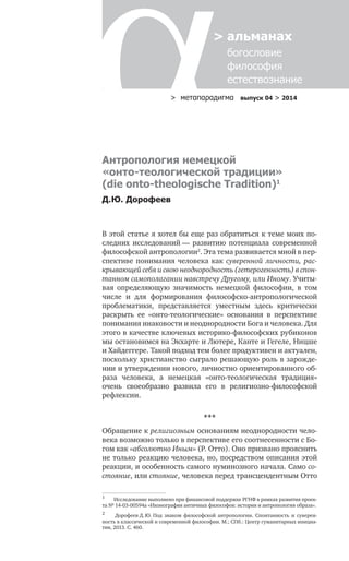 > метαπαραдигмα выпуск 04 > 2014
> альманах
	 богословие	
	 философия
	 естествознание
Антропология немецкой
«онто-теологической традиции»
(die onto-theologische Tradition)1
Д.Ю. Дорофеев
В этой статье я хотел бы еще раз обратиться к теме моих по-
следних исследований — развитию потенциала современной
философской антропологии2
. Эта тема развивается мной в пер-
спективе понимания человека как суверенной личности, рас-
крывающей себя и свою неоднородность (гетерогенность) в спон­
­танном самополагании навстречу Другому, или Иному. Учиты-
вая определяющую значимость немецкой философии, в  том
числе и  для формирования философско-антропологической
проблематики, представляется уместным здесь критически
раскрыть ее «онто-теологические» основания в  перспективе
понимания инаковости и неоднородности Бога и человека. Для
этого в качестве ключевых историко-философских рубиконов
мы остановимся на Экхарте и Лютере, Канте и Гегеле, Ницше
и Хайдеггере. Такой подход тем более продуктивен и актуален,
поскольку христианство сыграло решающую роль в зарожде-
нии и утверждении нового, личностно ориентированного об-
раза человека, а  немецкая «онто-теологическая традиция»
очень своеобразно развила его в  религиозно-философской
рефлексии.
***
Обращение к религиозным основаниям неоднородности чело-
века возможно только в перспективе его соотнесенности с Бо-
гом как «абсолютно Иным» (Р. Отто). Оно призвано прояснить
не только реакцию человека, но, посредством описания этой
реакции, и особенность самого нуминозного начала. Само со-
стояние, или стояние, человека перед трансцендентным Отто
1	
Исследование выполнено при финансовой поддержке РГНФ в рамках развития проек-
та № 14-03-00594а «Иконография античных философов: история и антропология образа».
2	
Дорофеев Д. Ю. Под знаком философской антропологии. Спонтанность и  суверен-
ность в классической и современной философии. М.; СПб.: Центр гуманитарных инициа-
тив, 2013. С. 460.
 
