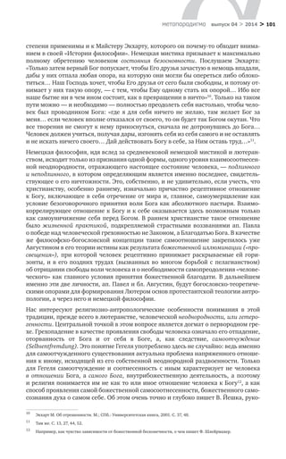 > 101метαπαραдигмα выпуск 04 > 2014
степени применимы и к Майстеру Экхарту, которого он почему-то обходит внима-
нием в своей «Истории философии». Немецкая мистика призывает к максимально
полному обретению человеком состояния безосновности. Послушаем Экхарта:
«Только затем верный Бог попускает, чтобы Его друзья зачастую в немощь впадали,
дабы у них отпала любая опора, на которую они могли бы опереться либо облоко-
титься… Наш Господь хочет, чтобы Его друзья от сего были свободны, и потому от-
нимает у них такую опору, — с тем, чтобы Ему одному стать их опорой… Ибо все
наше бытие ни в чем ином состоит, как в превращении в ничто»10
. Только на таком
пути можно — и необходимо — полностью преодолеть себя настолько, чтобы чело-
век был проводником Бога: «где я  для себя ничего не желаю, там желает Бог за
меня… если человек вполне отказался от своего, то он будет так Богом окутан. Что
все творения не смогут к нему прикоснуться, сначала не дотронувшись до Бога…
Человек должен учиться, получая дары, изгонять себя из себя самого и не оставлять
и не искать ничего своего… Дай действовать Богу в себе, за Ним оставь труд…»11
.
Немецкая философия, идя вслед за средневековой немецкой мистикой и лютеран-
ством, исходит только из признания одной формы, одного уровня взаимосоотнесен-
ной неоднородности, отражающего настоящее состояние человека, — подлинного
и неподлинного, в котором определяющим является именно последнее, свидетель-
ствующее о его ничтожности. Это, собственно, и не удивительно, если учесть, что
христианству, особенно раннему, изначально причастно рецептивное отношение
к Богу, включающее в себя отречение от мира и, главное, самоумерщвление как
условие безоговорочного принятия воли Бога как абсолютного пастыря. Взаимо-
коррелирующее отношение к Богу и к себе оказывается здесь возможным только
как самоуничижение себя перед Богом. В раннем христианстве такое отношение
было жизненной практикой, подкрепляемой страстными воззваниями ап. Павла
о победе над человеческой греховностью не Законом, а Благодатью Бога. В качестве
же философско-богословской концепции такое самоотношение закрепилось уже
Августином в его теории истины как результата божественной иллюминации («про-
свещения»), при которой человек рецептивно принимает раскрываемые ей гори-
зонты, и в его поздних трудах (вызванных во многом борьбой с пелагианством)
об отрицании свободы воли человека и о необходимости самопреодоления «челове-
ческого» как главного условия принятия божественной благодати. В дальнейшем
именно эти две личности, ап. Павел и бл. Августин, будут богословско-теоретиче-
скими опорами для формирования Лютером основ протестантской теологии антро-
пологии, а через него и немецкой философии.
Нас интересуют религиозно-антропологические особенности понимания в  этой
традиции, прежде всего в лютеранстве, человеческой неоднородности, или гетеро-
генности. Центральной точкой в этом вопросе является догмат о первородном гре-
хе. Грехопадение в качестве проявления свободы человека означало его отпадение,
оторванность от Бога и  от себя в  Боге, а, как следствие, самоотчуждение
(Selbsentfremdung). Это понятие Гегеля употреблено здесь не случайно: ведь именно
для самоотчужденного существования актуальна проблема напряженного отноше-
ния к иному, исходящей из его собственной неоднородной раздвоенности. Только
для Гегеля самоотчуждение и соотнесенность с иным характеризует не человека
в  отношении Бога, а  самого Бога, внутрибожественную деятельность, а  поэтому
и религия понимается им не как то или иное отношение человека к Богу12
, а как
способ проявления самой божественной самосоотнесенности, божественного само-
сознания духа о самом себе. Об этом очень точно и глубоко пишет В. Йешка, руко-
10	
Экхарт М. Об отрешенности. М.; СПб.: Университетская книга, 2001. С. 37, 48.
11	
Там же. С. 13, 27, 44, 52.
12	
Например, как чувство зависимости от божественной бесконечности, о чем пишет Ф. Шлейрмахер.
 