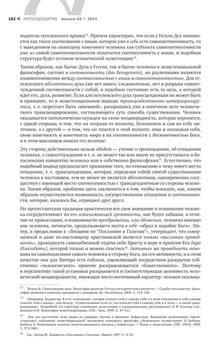 метαπαραдигмα выпуск 04 > 2014102 <
водитель гегелевского архива13
. Причем характерно, что если у Гегеля Дух понима-
ется как такое соотношение с иным, которое уже в себе есть самосоотнесенность, то
с выведением на авансцену конечного человека как субъекта самосоотнесенности
уже из самой самосоотнесенности полагается соотнесенность с иным, и подобная
структура будет остовом человеческой экзистенции14
.
Таким образом, как бытие Духа у Гегеля, так и бытие человека в экзистенциальной
философии, состоит в соотнесенности (das Bezogensein), но различными являются
взаимоотношения между соотнесенностью с иным и самосоотнесенностью. Для ге-
гелевского абсолютного духа уже нет иного, следовательно, нет и разрыва самоот-
чужденной соотнесенности с собой, и подобное состояние есть та цель, к которой
идет его, духа, развитие. Если для гегелевского духа трансценденции не может быть
в принципе, то в экзистенциальном подходе трансцендентность интериоризиру-
ется, т. е. перестает быть «внешней», раскрываясь уже в конечном акте человече-
ского трансцендирования, составляющего суть способа существования. Человек
оказывается онтологически осужден на свою неоднородность, которая коренится,
с одной стороны, в том, что он оторван от полноты, безосновен и сам по себе ни-
чтожен, а с другой — в том, что он тянется к этой полноте, ища и осознавая себя,
свою конечность и конечность мира в их соотнесенности с бесконечностью Бога,
и в этом мыслящем поиске его величие.
Эту сторону действительно нельзя обойти — учение о грехопадении, об отпадении
человека, о самоотчуждении и т. п. не может так или иначе не присутствовать в бо-
гословских концептах человека или в собственно философских15
. Естественно, что
подобный подход предполагает признание того, по отношению к чему имеет место
отпадение, т. е. трансценденции, которая, определяя собой способ существования
человека в настоящем, тем не менее не является абсолютным, одновременно сосу-
ществуя с имеющей место соотнесенностью с трансцендентным со стороны челове-
ка. Таким образом, проблема здесь заключается в том, чтобы показать, как, каким
образом осуществляется возможность сосуществования отпадения и соотнесенно-
сти, которые, казалось бы, отрицают друг друга.
Но протестантская традиция практически все свое внимание в понимании челове-
ка сосредотачивает на его изничижающей греховности, как будто забывая, в отли-
чие от православия, о возможности преображения, или обожения, человека именно
как человека, личности, продолжающего нести в себе «образ и подобие Бога». Лю-
тер, в предисловии к «Лекциям по “Посланию к Галатам”», утверждает, что совер-
шенной и даже по-настоящему христианской является только «пассивная правед-
ность», праведность самозабвенной отдачи себе Христу в вере и приятия Его дара
(благодати), которой только и можно спастись16
. Активная же праведность осно-
вана на самополагании самого человека в сторону Бога, на его активности, и в этом
качестве она для Лютера есть соблазн, ущемляющий посредством раскрытия соб-
ственно «человеческого» приятие раскрывающегося «божественного». Поэтому
в перспективе такой установки раскрывается и соответствующая значимость чело-
веческой неоднородности, имеющая чисто негативный характер: человек оказыва-
13	
Йешка В. Самосознание духа. Философия религии Гегеля в историческом контексте // Судьба гегельянства: фило-
софия, религия и политика прощаются с модерном. М.: Республика, 2000. С. 113–134.
14	
Например, Кьеркегор: Я есть «отношение, которое относит себя к самому себе и в этом отношении-к-себе-самому
относит себя к иному»; или Ясперс: «Существование есть то, что относит себя к самому себе и в этом — к своей транс-
ценденции». Подробней эту структуру отношения экзистенции к трансценденции рассматривает О. Ф. Больнов (см.:
Больнов О.Ф. Философия экзистенциализма. СПб.: Лань, 1999. С. 47–51).
15	
Как это достаточно ясно видно на примере «Бытия и  времени» Хайдеггера. Выявление религиозных (проте-
стантских) оснований экзистенциальной аналитики немецкого философа убедительно осуществляет К. Хюбнер:
Хюбнер К. Религиозные аспекты экзистенциального анализа у Хайдеггера // Разум и экзистенция. СПб.: РХГИ, 1999.
С. 373–388).
16	
См.: Лютер М. Лекции по «Посланию к Галатам». Минск, 1997. С. 9–10.
 