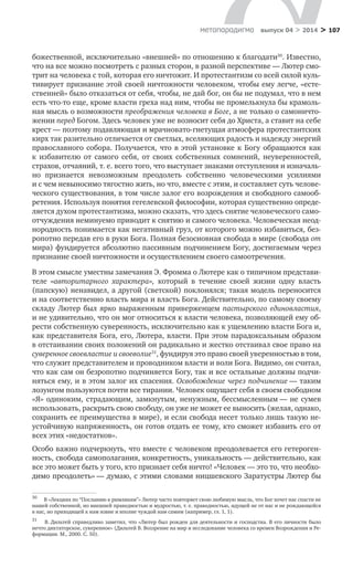 > 107метαπαραдигмα выпуск 04 > 2014
божественной, исключительно «внешней» по отношению к благодати30
. Известно,
что на все можно посмотреть с разных сторон, в разной перспективе — Лютер смо-
трит на человека с той, которая его ничтожит. И протестантизм со всей силой куль-
тивирует признание этой своей ничтожности человеком, чтобы ему легче, «есте-
ственней» было отказаться от себя, чтобы, не дай бог, он бы не подумал, что в нем
есть что-то еще, кроме власти греха над ним, чтобы не промелькнула бы крамоль-
ная мысль о возможности преображения человека в Боге, а не только о самоничто-
жении перед Богом. Здесь человек уже не возносит себя до Христа, а ставит на себе
крест — поэтому подавляющая и мрачновато-гнетущая атмосфера протестантских
кирх так разительно отличается от светлых, вселяющих радость и надежду энергий
православного собора. Получается, что в  этой установке к  Богу обращаются как
к  избавителю от самого себя, от своих собственных сомнений, неуверенностей,
страхов, отчаяний, т. е. всего того, что выступает знаками отступления и изначаль-
но признается невозможным преодолеть собственно человеческими усилиями
и с чем невыносимо тягостно жить, но что, вместе с этим, и составляет суть челове-
ческого существования, в том числе залог его возрождения и свободного самооб-
ретения. Используя понятия гегелевской философии, которая существенно опреде-
ляется духом протестантизма, можно сказать, что здесь снятие человеческого само-
отчуждения неминуемо приводит к снятию и самого человека. Человеческая неод-
нородность понимается как негативный груз, от которого можно избавиться, без-
ропотно передав его в руки Бога. Полная безосновная свобода в мире (свобода от
мира) фундируется абсолютно пассивным подчинением Богу, достигаемым через
признание своей ничтожности и осуществлением своего самоотречения.
В этом смысле уместны замечания Э. Фромма о Лютере как о типичном представи-
теле «авторитарного характера», который в  течение своей жизни одну власть
(папскую) ненавидел, а другой (светской) поклонялся; такая модель переносится
и на соответственно власть мира и власть Бога. Действительно, по самому своему
складу Лютер был ярко выраженным приверженцем пастырского единовластия,
и не удивительно, что он мог относиться к власти человека, позволяющей ему об-
рести собственную суверенность, исключительно как к ущемлению власти Бога и,
как представителя Бога, его, Лютера, власти. При этом парадоксальным образом
в отстаивании своих положений он радикально и жестко отстаивал свое право на
суверенное своевластие и своеволие31
, фундируя это право своей уверенностью в том,
что служит представителем и проводником власти и воли Бога. Видимо, он считал,
что как сам он безропотно подчиняется Богу, так и все остальные должны подчи-
няться ему, и в этом залог их спасения. Освобождение через подчинение — таким
лозунгом пользуются почти все тирании. Человек ощущает себя в своем свободном
«Я» одиноким, страдающим, замкнутым, ненужным, бессмысленным — не сумев
использовать, раскрыть свою свободу, он уже не может ее выносить (желая, однако,
сохранить ее преимущества в мире), и если свобода несет только лишь такую не­
устойчивую напряженность, он готов отдать ее тому, кто сможет избавить его от
всех этих «недостатков».
Особо важно подчеркнуть, что вместе с человеком преодолевается его гетероген-
ность, свобода самополагания, конкретность, уникальность — действительно, как
все это может быть у того, кто признает себя ничто! «Человек — это то, что необхо-
димо преодолеть» — думаю, с этими словами ницшевского Заратустры Лютер бы
30	
В «Лекциях по “Посланию к римлянам”» Лютер часто повторяет свою любимую мысль, что Бог хочет нас спасти не
нашей собственной, но внешней праведностью и мудростью, т. е. праведностью, идущей не от нас и не рождающейся
в нас, но приходящей к нам извне и вполне чуждой нам самим (например, гл. 1, 1).
31	
В. Дильтей справедливо заметил, что «Лютер был рожден для деятельности и господства. В его личности было
нечто диктаторское, суверенное» (Дильтей В. Воззрение на мир и исследование человека со времен Возрождения и Ре-
формации. М., 2000. С. 50).
 