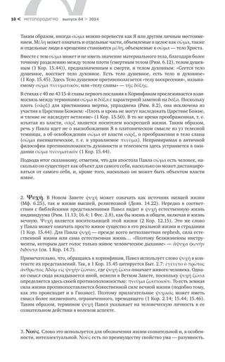 метαπαραдигмα выпуск 04 > 201410 <
Таким образом, иногда σῶμα можно перевести как Я или другим личным местоиме-
нием. Mέλη может означать и отдельные части, объемлемые в целое как σῶμα, также
и отдельные люди в крещении становятся μέλη, объемлемые в σῶμα — тело Христа.
Вместе с тем σῶμα может и не иметь значение материального тела, благодаря более
точному разделению между телом плоти (смертным телом (Рим. 6.12), телом душев-
ным (1 Kop. 15.44)), предназначенным к смерти, и телом духовным: «Сеется тело
душевное, восстает тело духовное. Есть тело душевное, есть тело и  духовное»
(1 Kop. 15.45). Здесь Тело душевное противополагается «телу воскресения», называ-
емому σῶμα πνευματικόν, или «телу славы» — τῆς δόξης.
В стихах с 40 по 43 15-й главы первого послания к Коринфянам прослеживается взаи­
мосвязь между терминами σῶμα и δόξα с характерной заменой на δόξα. Поскольку
плоть (σάρξ) для христианина мертва, упразднена (Рим. 8.2), она исключена из
участия в Царствии Божием: «Плоть и кровь не могут наследовать Царствие Божие,
и тление не наследует нетление» (1 Kop. 15.50). В то же время преображенная, т. е.
изъятая из власти, σάρξ является носителем воскресшей жизни. Таким образом,
речь у Павла идет не о высвобождении Я в платоническом смысле из уз телесной
темницы, а об освобождении σῶμα от власти σάρξ, о преображении в тело славы
(σῶμα пневматическое, т. е. в управляемое πνεῦμα). Непримиримая в античной
философии противоположность духовности и телесности здесь устраняется в ожи-
дании σῶμα πνευματικόν (1 Kop. 15.44).
Подводя итог сказанному, отметим, что для апостола Павла σῶμα есть человек, на-
сколько он существует как объект для самого себя, насколько он может дистанциро-
ваться от самого себя, и, кроме того, насколько он может быть объектом власти
извне.
2. Ψυχή. В  Новом Завете ψυχή может означать как источник низшей жизни
(Мф.  6.25), так и  жизни высшей, религиозной (Деян. 14.22). Нередко в  соответ-
ствии с библейскими представлениями Павел видит в ψυχή естественную жизнь
индивидуума (Рим. 11.13; 16.4; 1 Фес. 2.8), как бы жизнь в общем, включая и жизнь
вечную. Ψυχή является носительницей этой жизни (2  Кор.  12.15). Это же слово
у Павла может означать просто живое существо в его реальной жизни и страдании
(1 Кор. 15.44). Для Павла ψυχή — прежде всего ветхозаветная nephesh, сила есте-
ственной жизни или сама естественная жизнь… «Поэтому безжизненны инстру-
менты, которым дает голос только живое человеческое дыхание» — ἄψυχα φωνὴν
διδόντα (см. 1 Kop. 14.7).
Примечательно, что, обращаясь к коринфянам, Павел использует слово ψυχή в кон-
тексте их представлений. Так, в 1 Kop. 15.45 цитируется Быт. 2.7: ἐγένετο ὁ πρῶτος
ἄνθρωπος Ἀδὰμ εἰς ψυχὴν ζῶσαν, где ψυχή ζῶσα означает живого человека. Одна-
ко смысл сюда вкладывается иной, нежели в Ветхом Завете, поскольку ψυχή ζῶσα
определяется здесь своей противоположностью: πνεῦμα ζωοποιοῦν. То есть земная
сила жизни противопоставляется божественной силе вечной жизни (подобно тому,
как это происходит и в Гнозисе). Поэтому прилагательное ψυχικός может иметь
смысл более низменного, ограниченного, преходящего (1 Кор. 2.14; 15.44; 15.46).
Таким образом, термином ψυχή Павел указывает на человеческую личность в ее
сознательном действии в волевом аспекте.
3. Nοῦς. Слово это используется для обозначения жизни сознательной и, в особен-
ности, интеллектуальной. Nοῦς есть по преимуществу свойство ума — разумность.
 
