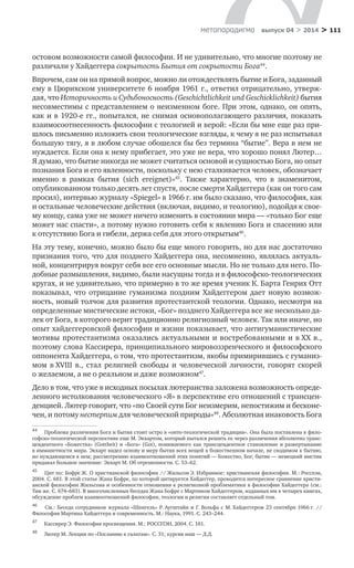 > 111метαπαραдигмα выпуск 04 > 2014
остовом возможности самой философии. И не удивительно, что многие поэтому не
различали у Хайдеггера сокрытость Бытия от сокрытости Бога44
.
Впрочем, сам он на прямой вопрос, можно ли отождествлять бытие и Бога, заданный
ему в Цюрихском университете 6 ноября 1961 г., ответил отрицательно, утверж-
дая, что Историчность и Судьбоносность (Geschichtlichkeit und Geschicklichkeit) бытия
несовместимы с представлением о неизменном боге. При этом, однако, он опять,
как и в 1920-е гг., попытался, не снимая основополагающего различия, показать
взаимосоотнесенность философии с теологией и верой: «Если бы мне еще раз при-
шлось письменно изложить свои теологические взгляды, к чему я не раз испытывал
большую тягу, я в любом случае обошелся бы без термина “бытие”. Вера в нем не
нуждается. Если она к нему прибегает, это уже не вера, что хорошо понял Лютер…
Я думаю, что бытие никогда не может считаться основой и сущностью Бога, но опыт
познания Бога и его явленности, поскольку с нею сталкивается человек, обозначает
именно в  рамках бытия (sich ereignet)»45
. Также характерно, что в  знаменитом,
опубли­кованном только десять лет спустя, после смерти Хайдеггера (как он того сам
просил), интервью журналу «Spiegel» в 1966 г. им было сказано, что философия, как
и остальные человеческие действия (включая, видимо, и теологию), подойдя к свое-
му концу, сама уже не может ничего изменить в состоянии мира — «только Бог еще
может нас спасти», а потому нужно готовить себя к явлению Бога и спасению или
к отсутствию Бога и гибели, держа себя для этого открытым46
.
На эту тему, конечно, можно было бы еще много говорить, но для нас достаточно
признания того, что для позднего Хайдеггера она, несомненно, являлась актуаль-
ной, концентрируя вокруг себя все его основные мысли. Но не только для него. По-
добные размышления, видимо, были насущны тогда и в философско-теологических
кругах, и не удивительно, что примерно в то же время ученик К. Барта Генрих Отт
показывал, что отрицание гуманизма поздним Хайдеггером дает новую возмож-
ность, новый толчок для развития протестантской теологии. Однако, несмотря на
определенные мистические истоки, «Бог» позднего Хайдеггера все же несколько да-
лек от Бога, в которого верит традиционно религиозный человек. Так или иначе, но
опыт хайдеггеровской философии и жизни показывает, что антигуманистические
мотивы протестантизма оказались актуальными и востребованными и в ХХ в.,
поэтому слова Кассирера, принципиального мировоззренческого и философского
оппонента Хайдеггера, о том, что протестантизм, якобы примирившись с гуманиз-
мом в XVIII  в., стал религией свободы и  человеческой личности, говорят скорей
о желаемом, а не о реальном и даже возможном47
.
Дело в том, что уже в исходных посылах лютеранства заложена возможность опреде-
ленного истолкования человеческого «Я» в перспективе его отношений с трансцен-
денцией. Лютер говорит, что «по Своей сути Бог неизмерим, непостижим и бесконе-
чен, и потому нестерпим для человеческой природы»48
. Абсолютная инаковость Бога
44	
Проблема различения Бога и бытия стоит остро в «онто-теологической традиции». Она была поставлена в фило-
софско-теологической перспективе еще М. Экхартом, который пытался решить ее через различения абсолютно транс-
цендентного «Божества» (Gottheit) и «Бога» (Got), понимаемого как трансцендентное становление и развертывание
в имманетности мира. Экхарт видел основу и меру бытия всех вещей в божественном начале, не сводимом к бытию,
но нуждающемся в нем; рассмотрению взаимоотношений этих понятий — Божество, Бог, бытие — немецкий мистик
придавал большое значение: Экхарт М. Об отрешенности. С. 53–62.
45	
Цит по: Бофре Ж. О христианской философии // Жильсон Э. Избранное: христианская философия. М.: Росспэн,
2004. С. 681. В этой статье Жана Бофре, по которой цитируется Хайдеггер, проводится интересное сравнение христи-
анской философии Жильсона и особенности отношения к религиозной проблематики в философии Хайдеггера (см.:
Там же. С. 674–683). В многочисленных беседах Жана Бофре с Мартином Хайдеггером, изданных им в четырех книгах,
обсуждение проблем взаимоотношений философии, теологии и религии составляет отдельный том.
46	
См.: Беседа сотрудников журнала «Шпигель» Р. Аугштайн и  Г. Вольфа с  М. Хайдеггером 23  сентября 1966 г. //
Фило­софия Мартина Хайдеггера и современность. М.: Наука, 1991. С. 243–244.
47	
Кассирер Э. Философия просвещения. М.: РОССПЭН, 2004. С. 181.
48	
Лютер М. Лекции по «Посланию к галатам». С. 31; курсив наш — Д.Д.
 