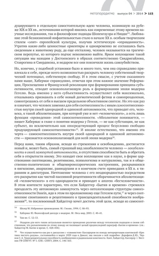 > 115метαπαραдигмα выпуск 04 > 2014
дуцирующего в отдельную самостоятельную идею человека, возникшую на рубе-
же XIX и XX вв., источниками которой явились как современные этому времени на-
учные исследования, так и философские подходы Шопенгауэра и Ницше54
. Любова-
ние этой безжизненной инфантильностью стало в начале ХХ в. особым творческим
стилем «элит» европейской культуры, получив эстетическую «оправданность».
Утратив какие-либо ценностные ориентиры и одновременно не соглашаясь быть
сведенным к животному роду, да еще отсталому, человек оказывается на трагиче-
ском перепутье, из которого подчас невозможно выйти. Яркое воплощение такой
ситуации мы находим у  Достоевского в  образах соответственно Свидригайлова,
Ставрогина и Смердякова, и недаром все они покончили жизнь самоубийством.
Но, конечно, у подобной установки было и много того, чем она справедливо при-
влекала к себе, прежде всего возможностью раскрыть человеку собственный твор-
ческий потенциал, собственную свободу. И  в  этом смысле, с  учетом сказанного
нами выше, Хабермас справедливо, отмечая при этом важное значение Реформа-
ции, Просвещения и Французской революции при формировании принципа субъ-
ективности, отводит основополагающую роль в  формировании эпохи модерна
Гегелю. Ведь именно у него субъективность осуществляет себя максимально,
отказываясь признавать в себе новый догматический фетиш и самопреодолевая,
самоотрешаясь от себя в высшем предельном объективном синтезе. Но это как раз
и означает, что человек заменил для себя соотнесенность с иным самосоотнесенно-
стью внутри своей однородной и одинокой автономности, что приводит его, чело-
века, к такой абсолютизации, при которой уже и нет «человеческого», а есть лишь
функция «проведения» этой самосоотнесенности. «Абсолютное понимается,  —
пишет Хабермас в главе о понятии модерна у Гегеля, — не как субстанция, не как
субъект, но исключительно как опосредствующий процесс безусловно свободно
продуцирующей самосоотнесенности»55
. И  вполне естественно, что именно эта
черта — самосоотнесенность внутри своей однородной и  одинокой автономно-
сти — признается основополагающей для всей эпохи модерна56
.
Перед нами, таким образом, исходя из стремления к освобождению, достигается
новый и, может быть, самый страшный вид закабаленности человека — закабален-
ности в своей замкнутой автономности, в отсутствии способности быть и обретать
себя в открытости иному. Это находит свое воплощение как в науке, в форме цар-
ствования скептицизма, релятивизма, психологизма и натурализма, так и в обще-
ственно-политических и  общемировоззренческих настроениях, раскрывшихся
в нигилизме, анархизме, равнодушии и в конечном счете приведших в ХХ в. к ти­
раниям и диктатурам. Ничтожение человека с его неоднородностью посредством
его раскрытия как чистой пассивной рецептивности оборачивается абсолютизаци-
ей «человеческого» в  его однородности и  приводит к  апогею «бесчеловечности».
В  этом контексте характерно, что если Хайдеггер «Бытия и  времени» стремился
преодолеть эту автономную замкнутость через онтологизацию структуры самосо-
отнесенности Dasein, идя в этом по проложенному еще Гегелем пути,57
и через соот-
несение спонтанного и рецептивного в трансцендентальной способности вообра-
жения58
, то послевоенный Хайдеггер хочет достичь этой цели, исходя из самосоот-
54	
Шелер М. Избранные произведения. М.: Гнозис, 1994. С. 86–93.
55	
Хабермас Ю. Философский дискурс о модерне. М.: Весь мир, 2003. С. 40–41.
56	
Там же. С. 12–13.
57	
Недаром для него таким актуальным является проведение различия между гегелевским подходом и своим соб-
ственным, что разъяснениям по этому поводу он посвящает целый предпоследний параграф «Бытия и времени» (см.:
Хайдеггер М. Бытие и время. С. 428–436).
58	
Что осуществляется как раз в дискуссии с «гуманистом» Кассирером по поводу интерпретации кантовской «Кри-
тики чистого разума», состоявшейся в  марте 1929  года в  Давосе; мы писали о  ней подробно: Дорофеев Д. Ю., Чер-
нов С. А. Трансцендентальная способность воображения и радикальная конечность: Кант, Хайдеггер, Кассирер // Вест-
ник ГФ СПбГУТ. № 1. СПб.: СПбГУ, 2004. С. 146–163.
 