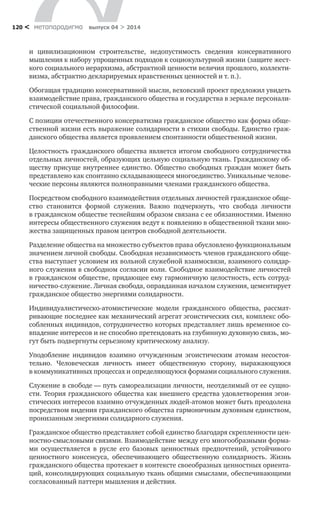 метαπαραдигмα выпуск 04 > 2014120 <
и  цивилизационном строительстве, недопустимость сведения консервативного
мышления к набору упрощенных подходов к социокультурной жизни (защите жест-
кого социального иерархизма, абстрактной ценности величия прошлого, коллекти-
визма, абстрактно декларируемых нравственных ценностей и т. п.).
Обогащая традицию консервативной мысли, веховский проект предложил увидеть
взаимодействие права, гражданского общества и государства в зеркале персонали-
стической социальной философии.
С позиции отечественного консерватизма гражданское общество как форма обще-
ственной жизни есть выражение солидарности в стихии свободы. Единство граж-
данского общества является проявлением спонтанности общественной жизни.
Целостность гражданского общества является итогом свободного сотрудничества
отдельных личностей, образующих цельную социальную ткань. Гражданскому об-
ществу присуще внутреннее единство. Общество свободных граждан может быть
представлено как спонтанно складывающееся многоединство. Уникальные челове-
ческие персоны являются полноправными членами гражданского общества.
Посредством свободного взаимодействия отдельных личностей гражданское обще-
ство становится формой служения. Важно подчеркнуть, что свобода личности
в гражданском обществе теснейшим образом связана с ее обязанностями. Именно
интересы общественного служения ведут к появлению в общественной ткани мно-
жества защищенных правом центров свободной деятельности.
Разделение общества на множество субъектов права обусловлено функциональным
значением личной свободы. Свободная независимость членов гражданского обще-
ства выступает условием их вольной служебной взаимосвязи, взаимного солидар-
ного служения в свободном согласии воли. Свободное взаимодействие личностей
в гражданском обществе, придающее ему гармоничную целостность, есть сотруд-
ничество-служение. Личная свобода, оправданная началом служения, цементирует
гражданское общество энергиями солидарности.
Индивидуалистическо-атомистические модели гражданского общества, рассмат­
ривающие последнее как механический агрегат эгоистических сил, комплекс обо-
собленных индивидов, сотрудничество которых представляет лишь временное со-
впадение интересов и не способно претендовать на глубинную духовную связь, мо-
гут быть подвергнуты серьезному критическому анализу.
Уподобление индивидов взаимно отчужденным эгоистическим атомам несостоя-
тельно. Человеческая личность имеет общественную сторону, выражающуюся
в коммуникативных процессах и определяющуюся формами социального служения.
Служение в свободе — путь самореализации личности, неотделимый от ее сущно-
сти. Теория гражданского общества как внешнего средства удовлетворения эгои-
стических интересов взаимно отчужденных людей-атомов может быть преодолена
посредством видения гражданского общества гармоничным духовным единством,
пронизанным энергиями солидарного служения.
Гражданское общество представляет собой единство благодаря скрепленности цен-
ностно-смысловыми связями. Взаимодействие между его многообразными форма-
ми осуществляется в  русле его базовых ценностных предпочтений, устойчивого
ценностного консенсуса, обеспечивающего общественную солидарность. Жизнь
гражданского общества протекает в контексте своеобразных ценностных ориента-
ций, консолидирующих социальную ткань общими смыслами, обеспечивающими
согласованный паттерн мышления и действия.
 