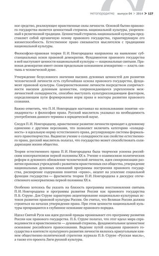 > 127метαπαραдигмα выпуск 04 > 2014
ное средство, реализу­ющее нравственные силы личности. Основой бытия правово-
го государства является ценностный стержень национальной культу­ры, укоренен-
ный в религиозной традиции. Ценностный стержень национальной культуры пред-
ставляет собой органичную основу правового государства, гарантирующую его
жизнеспособность. Естественное право связывается мыслителем с  традициями
наци­ональной культуры.
Философско-правовая теория П. И. Новгородцева направле­на на выявление суб-
станциальных основ правовой демократии. Фундаментом правового государства
в ней выступают ценности национальной культуры — национальные святыни. Пра-
вовая демо­кратия имеет своим предельным основанием агиократию — власть свя-
тынь в человеческой душе.
Утверждение безусловного значения высших духовных цен­ностей для развития
человеческой личности есть глубочайшая основа правового государства, фунда-
мент правовой культуры. Совершенствование личности посредством сопричаст-
ности выс­шим духовным ценностям, сопровождающееся укреплением меж­
личностной солидарности, способно выступать культуросозида­ющим фактором,
определяющим пути формирования норм права и векторы развития правового
сознания.
Важно отметить, что П. И. Новгородцев настаивал на исполь­зовании понятия «со-
лидарность» в философии права. Русский мыс­литель указывал на необходимость
употребления данного термина в юридической науке.
Следуя П. И. Новгородцеву, нравственное развитие личности приводит к духовному
единению с  другими персонами, что позво­ляет включить категорию «солидар-
ность» в идеальную норму есте­ственного права, регулирующую системы формаль-
ного правотвор­чества. Выдвигая учение о солидарности как свойстве естественно-
го права, русский мыслитель полагал, что государство может способ­ствовать соли-
даризации жизни общества.
Теория естественного права П. И. Новгородцева была творче­ски усвоена россий-
ским консерватизмом первой половины XX в. Учение о взаимосвязи политических
реформ и духовного обновле­ния человеческой личности, идея синхронизации раз-
вития право­вых учреждений с развитием нравственных сил общества, утверж­дение
национальных духовных оснований программы построения правового государ-
ства, расширение содержания понятия «право», акцент на усиление социальной
функции государства — фрагменты теории П. И. Новгородцева в  дискурсе отече-
ственного консерва­тизма первой половины XX в.
Особенно хотелось бы указать на близость программы вос­становления святынь
П. И. Новгородцева и  программы развития России как правового государства
П. Б. Струве. Для Струве харак­терно акцентирование национально-культурных ис-
токов развития правовой культуры России. Он считал, что Великая Россия должна
строиться на началах утверждения права. При этом ценности на­циональной куль-
туры превращаются в глубинное основание право­вого порядка.
Идеал Святой Руси как идеи русской правды пронизывает его программу развития
России как правового государства. П. Б. Струве полагал, что этот идеал мира спра-
ведливости и нравственности — духовный стержень, фундаментальное ценностное
основание рос­сийского правосознания. Видение путей созидания правового го­
сударства в контексте культурного развития личности являлось краеугольным кам-
нем общественно-политической стратегии жур­нала П. Б. Струве «Русская мысль»,
а также его проекта Лиги рус­ской культуры.
 