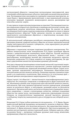 метαπαραдигмα выпуск 04 > 2014132 <
посткультурной общности с  множеством посткультурных сингулярностей, пред-
ставляющих собой маргинальные субъекты с присущим им ценностным релятивиз-
мом. Постмодернистские сингулярности узурпируют социальное пространство, ак-
тивно борясь с «фашизоидными притеснителями» в лице национальной культуры,
культурных тра­диций, подлинного межкультурного диалога, рассматривая при
этом себя в качестве «жертв».
К чему привела теория мультикультурализма на практике? Постмодернистская тео-
рия плюрализма открыла путь группо­вому и индивидуалистическому эгоизму, про-
воцирующему разви­тие хаотических социальных форм. Но означает ли кризис
постмо­дернистской теории и практик плюрализма необходимость отказа от модели
плюралистического общества? Чтобы адекватно ответить на дан­ные вопросы,
представляется целесообразным обратиться к  теоре­тическому наследию отече-
ственного консерватизма.
В интеллектуальной лаборатории российского консерватизма была разработана
программа развития плюралистического обще­ства на основе персоналистической
теории сингулярностей и кон­цепта «соборности», столь характерного для россий-
ского философ­ского мышления.
Обратимся к творческому наследию теоретиков российского консерватизма. Раз-
работка концептуальных основ консерватизма П. Б. Струве теснейшим образом
связана с  плюралистическим по­ниманием жизни общества. Русский мыслитель
утверждает много­мерную целостность общественной жизни — наличие в  ней
много­образных, неповторимых явлений при сохранении внутреннего единства.
Концепция плюрализма П. Б. Струве опирается на тео­рию сингуляризма. Он при-
знает существование множества авто­номных духовных субстанций.
Речь идет о множестве неповторимых человеческих личностей, наделенных творче-
ской свободой. Свобода связывается мыслите­лем с личным творческим подвигом
и личной ответственностью, творческой автономией личного бытия. Струве отста-
ивает значе­ние персональной сингулярности. Основанием общественно-поли­
тической жизни для него является личность. Концепция персоны становится стерж-
невой в его социологии и политологии. Идея лич­ности и ее естественных прав —
базовый принцип консервативного миросозерцания П. Б. Струве.
Струве считает, что общество — множественность персонифи­цированных сингу-
лярностей. Он утверждает плюрализм и поли­фоничность форм социальной жиз-
ни, обосновывая данный тезис посредством идеи абсолютной ценности уникаль-
ной личности. При этом стремится органично сочетать универсализм, делающий
акцент на реальности общего, и сингуляризм, делающий акцент на реальности
единичного. Органический синтез достигается посред­ством утверждения творче-
ского плюрализма — учения о неповто­римых личностях, свободно созидающих
общество как единое це­лое, выступающих творческим порождающим началом.
Опираясь на плюралистическое мировидение, русский мыслитель призывал
к свободному творчеству национального духа и государства как соборной целост-
ности.
Концепции П. Б. Струве глубоко дополнил его последователь — С. Л. Франк. Выдаю-
щийся русский философ подчеркивал неотделимость личности и общества. Обще-
ство, с его точки зрения, есть целостная реальность. Для характеристики социаль-
ной жизни С. Л. Франк использует термин «соборность». При этом он приме­няет это
понятие для всестороннего анализа социальной жизни. Соборное единство, собор-
но-духовное бытие — внутренние свобод­ные духовные связи между личностями,
превращающие общество в целостность.
 