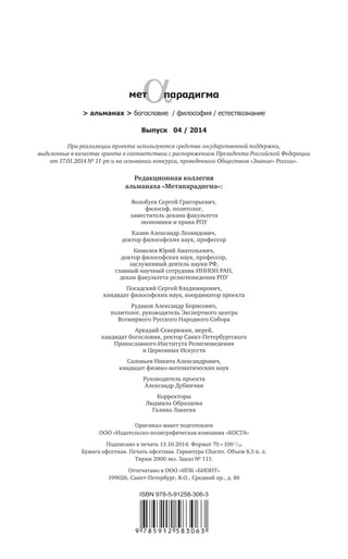 > альманах > богословие / философия / естествознание
Редакционная коллегия
альманаха «Метапарадигма»:
Волобуев Сергей Григорьевич,
философ, политолог,
заместитель декана факультета
экономики и права РПУ
Казин Александр Леонидович,
доктор философских наук, профессор
Кимелев Юрий Анатольевич,
доктор философских наук, профессор,
заслуженный деятель науки РФ,
главный научный сотрудник ИНИОН РАН,
декан факультета религиоведения РПУ
Посадский Сергей Владимирович,
кандидат философских наук, координатор проекта
Рудаков Александр Борисович,
политолог, руководитель Экспертного центра
Всемирного Русского Народного Собора
Аркадий Северюхин, иерей,
кандидат богословия, ректор Санкт-Петербургского
Православного Института Религиоведения
и Церковных Искусств
Соловьев Никита Александрович,
кандидат физико-математических наук
Руководитель проекта
Александр Дубинчин
Корректоры
Людмила Образцова
Галина Лакеева
Выпуск 04 / 2014
При реализации проекта используются средства государственной поддержки,
выделенные в качестве гранта в соответствии c распоряжением Президента Российской Федерации
от 17.01.2014 № 11-рп и на основании конкурса, проведенного Обществом «Знание» России».
Оригинал-макет подготовлен
ООО «Издательско-полиграфическая компания «КОСТА»
Подписано в печать 13.10.2014. Формат 70  100 1
/16
Бумага офсетная. Печать офсетная. Гарнитура Charter. Объем 8,5 п. л.
Тираж 2000 экз. Заказ № 111.
Отпечатано в ООО «ИПК «БИОНТ»
199026, Санкт-Петербург, В.О., Средний пр., д. 86
 