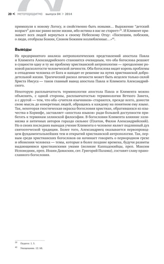 метαπαραдигмα выпуск 04 > 201420 <
примкнули к новому Логосу, и свойственно быть новыми… Выражение “детский
возраст” для нас равно весне жизни, ибо истина в нас не стареет»39
. И Климент при-
зывает всех людей вернуться к  своему Небесному Отцу: «Поспешим, побежим,
о люди, отобразы Божии, Словом Божиим возлюбленные…»40
.
Выводы
Из предпринятого анализа антропологических представлений апостола Павла
и Климента Александрийского становится очевидным, что оба богослова решают
в сущности одну и ту же проблему христианской антропологии — преодоление ро-
ковой расколотости человеческой личности. Оба богослова видят корень проблемы
в отпадении человека от Бога и находят ее решение на путях христианской добро-
детельной жизни. Трагический раскол личности может быть исцелен только силой
Христа Иисуса — таков главный вывод апостола Павла и Климента Александрий-
ского.
Некоторую расплывчатость терминологии апостола Павла и  Климента можно
объяснить, с  одной стороны, расплывчатостью терминологии Ветхого Завета,
а с другой — тем, что оба «учителя язычников» стараются, прежде всего, донести
свою мысль до конкретных людей, обращаясь к каждому на понятном ему языке.
Так, некоторая гностическая окраска богословия христиан, обратившихся из язы-
чества в Коринфе, заставляет «апостола языков» ради большей доступности при-
бегать к терминам эллинской философии. В богословии Климента влияние элли-
низма и античных авторов гораздо сильнее (Платон, Филон Александрийский).
Но в своих последних выводах учение Климента о человеке являет подлинный дух
святоотеческой традиции. Более того, Александриец оказывается первопроход-
цем фундаментальнейших тем и открытий христианской антропологии. Так, пер-
вым среди христианских богословов он начинает говорить о первородном грехе
и обожении человека — темы, которые в более поздние времена, будучи развиты
выдающимися христианскими умами (великие Каппадокийцы, преп. Максим
Испо­ведник, преп. Иоанн Дамаскин, свт. Григорий Палама), составят славу право-
славного богословия.
39	
Педагог. 1. 5.
40	
Увещевание. 12. 68.
 