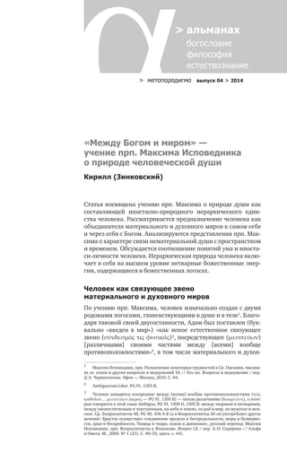 > метαπαραдигмα выпуск 04 > 2014
> альманах
	 богословие	
	 философия
	 естествознание
Статья посвящена учению прп. Максима о природе души как
составляющей ипостасно-природного иерархического един-
ства человека. Рассматривается предназначение человека как
объединителя материального и духовного миров в самом себе
и через себя с Богом. Анализируются представления прп. Мак-
сима о характере связи нематериальной души с пространством
и временем. Обсуждается соотношение понятий ума и ипоста-
си-личности человека. Иерархическая природа человека вклю-
чает в себя на высшем уровне нетварные божественные энер-
гии, содержащиеся в божественных логосах.
Человек как связующее звено
материального и духовного миров
По учению прп. Максима, человек изначально создан с двумя
родовыми логосами, главенствующими в душе и в теле1
. Благо-
даря таковой своей двусоставности, Адам был поставлен (бук-
вально «введен в  мир») «как некое естественное связующее
звено (σύνδεσμός τις φυσικός)2
, посредствующее (μεσιτεύων)
[различными] своими частями между [всеми] вообще
противоположностями»3
, в том числе материального и духов-
1	
Максим Исповедник, прп. Разъяснение некоторых трудностей в Св. Писании, писани-
ях св. отцов и других вопросов и недоумений 18 // Его же. Вопросы и недоумения / пер.
Д. А. Черноглазова. Афон — Москва, 2010. С. 84.
2	
Ambiguorum Liber. PG 91. 1305 В.
3	
Человек находится посередине между [всеми] вообще противоположностями (τοῖς
καθόλου… μεσιτεύων ἄκροις — PG 91. 1305 В) — пятью различиями (διαιρέσεσι), о кото-
рых говорится в этой главе Ambigua, PG 91. 1304 D, 1305 B: между тварным и нетварным,
между умопостигаемым и чувственным, на небо и землю, на рай и мир, на мужское и жен-
ское. Ср. Вопросоответы 48, PG 90. 436 А В (а в Вопросоответах 60 он употребляет другое
деление: Христос осуществил «соединение предела и беспредельности, меры и безмерно-
сти, края и бескрайности, Творца и твари, покоя и движения», русский перевод: Максим
Исповедник, прп. Вопросоответы к Фалласию. Вопрос LX / пер. А. И. Сидорова // Альфа
и Омега. М., 2000. № 1 (23). С. 40–50, здесь: с. 44).
«Между Богом и миром» —
учение прп. Максима Исповедника
о природе человеческой души
Кирилл (Зинковский)
 