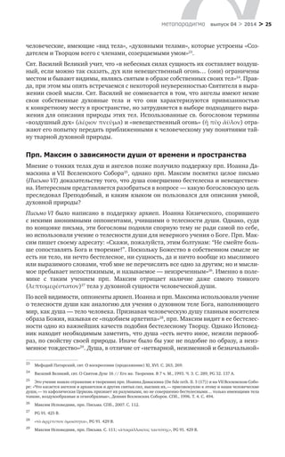 > 25метαπαραдигмα выпуск 04 > 2014
человеческие, имеющие «вид тела», «духовными телами», которые устроены «Соз-
дателем и Творцом всего с членами, созерцаемыми умом»23
.
Свт. Василий Великий учит, что «в небесных силах сущность их составляет воздуш-
ный, если можно так сказать, дух или невещественный огонь… (они) ограничены
местом и бывают видимы, являясь святым в образе собственных своих тел»24
. Прав-
да, при этом мы опять встречаемся с некоторой неуверенностью Святителя в выра-
жении своей мысли. Свт. Василий не сомневается в том, что ангелы имеют некие
свои собственные духовные тела и  что они характеризуются привязанностью
к конкретному месту в пространстве, но затрудняется в выборе подходящего выра-
жения для описания природы этих тел. Использованные св. богословом термины
«воздушный дух» (ἀέριον πνεῦμα) и «невещественный огонь» (ἢ πῦρ ἄϋλον) отра-
жают его попытку передать приближенными к человеческому уму понятиями тай-
ну тварной духовной природы.
Прп. Максим о зависимости души от времени и пространства
Мнение о тонких телах душ и ангелов позже получило поддержку прп. Иоанна Да-
маскина и VII Вселенского Собора25
, однако прп. Максим посвятил целое письмо
(Письмо VI) доказательству того, что душа совершенно бестелесна и невеществен-
на. Интересным представляется разобраться в вопросе — какую богословскую цель
преследовал Преподобный, и каким языком он пользовался для описания умной,
духовной природы?
Письмо VI было написано в  поддержку архиеп. Иоанна Кизического, спорившего
с некими анонимными оппонентами, учившими о телесности души. Однако, судя
по концовке письма, эти богословы подняли спорную тему не ради самой по себе,
но использовали учение о телесности души для неверного учения о Боге. Прп. Мак-
сим пишет своему адресату: «Скажи, пожалуйста, этим болтунам: “Не смейте боль-
ше сопоставлять Бога и творение!”. Поскольку Божество в собственном смысле не
есть ни тело, ни нечто бестелесное, ни сущность, да и ничто вообще из мыслимого
или выразимого словами, чтоб мне не перечислять все одно за другим; но и мысли-
мое пребывает непостижимым, и называемое — неизреченным»26
. Именно в поле-
мике с  таким учением прп. Максим отрицает наличие даже самого тонкого
(λεπτομερέστατον)27
тела у духовной сущности человеческой души.
По всей видимости, оппоненты архиеп. Иоанна и прп. Максима использовали учение
о телесности души как аналогию для учения о духовном теле Бога, наполняющего
мир, как душа — тело человека. Признавая человеческую душу главным носителем
образа Божия, называя ее «подобием архетипа»28
, прп. Максим видит в ее бестелес-
ности одно из важнейших качеств подобия бестелесному Творцу. Однако Исповед-
ник находит необходимым заметить, что душа «есть нечто иное, нежели первооб-
раз, по свойству своей природы. Иначе было бы уже не подобие по образу, а неиз-
менное тождество»29
. Душа, в отличие от «нетварной, неизменной и безначальной»
23	
Мефодий Патарский, свт. О воскресении (продолжение) XI, XVI. С. 263, 269.
24	
Василий Великий, свт. О Святом Духе 16 // Его же. Творения. В 7 ч. М., 1993. Ч. 3. С. 289, PG 32. 137 А.
25	
Это учение нашло отражение в творениях прп. Иоанна Дамаскина (De fide orth. II. 3 (17)) и на VII Вселенском Собо-
ре: «Что касается ангелов и архангелов и других святых сил, высших их, — присовокуплю к этому и наши человеческие
души, — то кафолическая Церковь признает их разумными, но не совершенно бестелесными… только имеющими тела
тонкие, воздухообразные и огнеобразные», Деяния Вселенских Соборов. СПб., 1996. Т. 4. С. 494.
26	
Максим Исповедник, прп. Письма. СПб., 2007. С. 112.
27	
PG 91. 425 В.
28	
«τὸ ἀρχέτυπον ὁμοιότητα», PG 91. 429 В.
29	
Максим Исповедник, прп. Письма. С. 111; «ἀπαράλλακτος ταυτότης», PG 91. 429 В.
 
