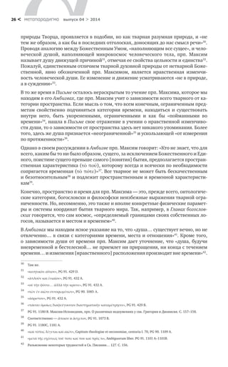 метαπαραдигмα выпуск 04 > 201426 <
природы Творца, проявляется в подобии, но как тварная разумная природа, и «не
тем же образом, а как бы в последних отголосках, доносящих до нас смысл речи»30
.
Проводя аналогию между Божественным Умом, «наполняющим все сущее», и чело-
веческой душой, наполняющей микрокосмос человеческого тела, прп. Максим
называет душу движущей причиной31
, отмечая ее свойства цельности и единства32
.
Пожалуй, единственным отличием тварной духовной природы от нетварной Боже-
ственной, явно обозначенной прп. Максимом, является нравственная изменчи-
вость человеческой души. Ее изменение и движение усматриваются «не в природе,
а в суждении»33
.
В то же время в Письме осталось нераскрытым то учение прп. Максима, которое мы
находим в его Амбигвах, где прп. Максим учит о зависимости всего тварного от ка-
тегории пространства. Если мысль о том, что всем конечным, ограниченным пред-
метам свойственно подчиняться категории времени, находиться и  существовать
внутри него, быть укорененными, ограниченными и  как бы «пойманными во
времени»34
, нашла в Письме свое отражение в учении о нравственной изменчиво-
сти души, то о зависимости от пространства здесь нет никакого упоминания. Более
того, здесь же душа признается «неограниченной»35
и ускользающей «от измерения
по протяженности»36
.
Однако в своем рассуждении в Амбигве прп. Максим говорит: «Кто не знает, что для
всего, каким бы то ни было образом, сущего, за исключением Божественного и Еди-
ного, поистине сущего превыше самого [понятия] бытия, предполагается простран-
ственная характеристика (τὸ ποῦ), которому всегда и всячески по необходимости
сопрягается временная (τὸ πότε)»37
. Все тварное не может быть бескачественным
и безотносительным38
и подлежит пространственным и временной характеристи-
кам39
.
Конечно, пространство и время для прп. Максима — это, прежде всего, онтологиче-
ские категории, богословски и философски неизбежные выражения тварной огра-
ниченности. Но, несомненно, это также и вполне конкретные физические парамет­
ры и системы координат бытия тварного мира. Так, например, в Главах богослов-
ских говорится, что сам космос, «определяемый границами своих собственных ло-
госов, называется и местом и временем»40
.
В Амбигвах мы находим ясное указание на то, что «душа… существует вечно, но не
отвлеченно… в связи с категориями времени, места и отношения»41
. Кроме того,
о зависимости души от времени прп. Максим дает уточнение, что «душа, будучи
вневременной и бестелесной… не приемлет ни приращения, ни конца с течением
времени… и изменения [нравственного] расположения производит вне времени»42
.
30	
Там же.
31	
«κινητικὸν αἴτιον», PG 91. 429 D.
32	
«ἁπλοῦν καὶ ἑνιαῖον», PG 91. 432 A.
33	
«οὐ τὴν φύσιν… ἀλλὰ τὴν κρίσιν», PG 91. 432 A.
34	
«τῶν ἐν αἰῶνι συνορωμένων», PG 90. 1085 Α.
35	
«ἀόριστον», PG 91. 432 А.
36	
«πᾶσαν ὀμοίως διαφεύγουσαν διαστηματικὴν καταμέτρησιν», PG 91. 429 B.
37	
PG 91. 1180 В. Максим Исповедник, прп. О различных недоумениях у свв. Григория и Дионисия. С. 157–158.
38	
Соответственно — ἄποιον и ἄσχετον, PG 91. 1073 В.
39	
PG 91. 1180С, 1181 А.
40	
«καὶ τόπος λέγεται καὶ αἰών», Capitum theologiae et oeconomiae, centuria I. 70, PG 90. 1109 А.
41	
«μετὰ τῆς σχέσεως τοῦ ποτε καί που καὶ πρὸς τι», Ambiguorum liber. PG 91. 1101 А–1101В.
42	
Разъяснение некоторых трудностей в Св. Писании… 127. С. 156.
 