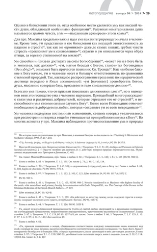 > 29метαπαραдигмα выпуск 04 > 2014
Однако в богословии этого св. отца особенное место уделяется уму как высшей ча-
сти души, обладающей особенными функциями59
. Разумная нематериальная душа
называется храмом чувств, а ум — «мысленным архиереем» этого храма60
.
Для прп. Максима предельно важна идея ума как интегрирующего начала в челове-
ке. Кроме того, ум представлен в его богословии как несущий ответственность за
падение в страсти61
, так как он «проникает» даже до самых низких, грубых чувств
(страсть «преклоняет ум к соизволению»62
; страсти и ум описываются через образ
птицы, за веревку стягиваемой на землю)63
.
Ум способен и призван достигать высоты Богообщения64
, «может он и в Боге быть
и  молиться, как должно»65
, «ум, нагим беседуя с  Богом, становится боговидным
(θεοειδής)»66
, он может быть причастен познанию Св. Троицы67
. Как наиболее близ-
кое к Богу начало, ум в человеке несет и большую ответственность по сравнению
с телесной природой. Так, наглядное распространение греха вниз по иерархической
лестнице передано в  Книге аскетической: «ум [начинает] пренебрегать Богом,
душа, мысленно совершая блуд, призывает и тело к незаконному деянию»68
.
Естество ума таково, что он призван повелевать движениями плоти69
, но в нынеш-
нем веке это господство ума в человеке нарушено. Преподобный много рассуждает
о связи ума и различных добродетелей, которые отрешают его от страстей70
, о не-
способности ума своими силами служить Богу71
. Более всего Исповедник отмечает
необходимость добродетели любви, которая «сохраняет ум во всем невредимым»72
.
Ум человека подвержен постоянным изменениям, степень которых увеличивается
при рассмотрении тварных вещей и уменьшается при приближении ума к Богу73
. Во
многих аспектах у прп. Максима наблюдается противопоставление ума и природы
59	
По истории дихо- и трихотомии до прп. Максима, о влиянии Евагрия на последнего см.: Thunberg L. Microcosm and
Mediator. Chicago, 1995. P. 217–218.
60	
«Τῆς λογικῆς ψυχῆς, αὐλὴ μὲν ἡ αἴσθησις· ναὸς δὲ, ἡ διάνοια· ἀρχιερεὺς δὲ, ὁ νοῦς», PG 90. 1437 B.
61	
Максим Исповедник, прп. Вопросоответы к Фалассию 16 // Творения. Т. 2. С. 51–53; Ambiqua ad Thomam en Epistula
secunda ad eundem 2. 2 — страсти «изобрел ум, двигаясь [т. е. действуя] вопреки природе» (приводится по изд.: О раз-
личных недоумениях у св. Григория и Дионисия. С. 46).
62	
См. также: Максим Исповедник, прп. Главы о любви.3. 92 // Творения. Т. 1. С. 133; 1. 84. С. 105 (PG 90. 980 C).
63	
Главы о любви. 1. 85 // Творения. Т. 1.С. 105. См. также 2. 73; 2. 48. С. 117, 114.
64	
Главы о любви. 1. 50 // Творения. Т. 1. С. 101; о «дерзновении (παῤῥησία) ума» к Богу см.: Главы о любви. 1. 68,
С. 103, Capita de charitate, PG 90. 969 С; 976 А.
65	
Главы о любви.3. 97 // Творения. Т. 1. С. 133; 2. 100, С. 121; Liber asceticus 24, PG 90. 1017 А; 1072 С.
66	
PG 90. 929 C.
67	
Главы о любви. 1. 86 // Творения. Т. 1. С. 105, PG 90. 980 С. Nous is considered in st. Maximus «the highest faculty of
the soul», «the most direct and primary faculty for communion with God», Telepneff G., rev. The Concept of the Person in the
Christian Hellenism of the Greek Church Fathers… P. 319.
68	
Liber asceticus 23, PG 90. 929 B.
69	
Главы о любви. 4. 45 // Творения. Т. 1. С. 139: «Ум действует по естеству своему, когда содержит страсти в покор-
ности, созерцает значение всего сущего, и пребывает с Богом», PG 90. 1057 С.
70	
Главы о любви.3. 44 // Творения. Т. 1. С. 126, PG 90. 1029 В.
71	
Ум «имеет нужду в блаженной приверженности (πάθους) святой любви, связующей ум с духовными созерцания-
ми и убеждающей предпочитать вещественному невещественное, чувственному мысленное и Божественное», Главы
о любви.3. 67 // Творения. Т. 1. С. 129, PG 90. 1037 A B; см. также: Главы о любви. 3. 66 // Творения. Т. 1. С. 129; 1. 10.
С. 97; 1. 6. С. 97; 4. 61. С. 140; Liber asceticus 19.
72	
Главы о любви. 4. 61.
73	
«Ум, приемля помышления о  вещах, обыкновенно соответственно каждому помышлению вновь изменяет вид
свой; созерцая же оные духовно, различно преображается соответственно каждому созерцанию. Но, быв в Боге, бывает
совершенно безобразен и безвиден. Ибо, созерцая единовидного, и сам единовиден и весь световиден делается», Главы
о любви.3. 97 // Творения. Т. 1. С. 133 (1045 D); ум «бывает или скотен или зверск, воюя с людьми», там же, 2. 52, С. 114.
1001В. См. также: 2. 4, С. 107.
 