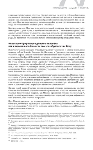 > 31метαπαραдигмα выпуск 04 > 2014
в природе человеческого естества. Именно поэтому ум несет в себе наиболее ярко
выраженный отпечаток характерных свойств человеческой ипостаси, понимаемой
именно как личность и являющейся образом Божественных Личностей. Тем не ме-
нее, прп. Максим, неоднократно высказывавшийся против ереси Аполлинария, ни-
когда не отождествлял понятия «ум» и «ипостась».
В сочинениях прп. Максима в антропологической плоскости чаще всего рассужде-
ния ведутся о душе и уме, а не об ипостаси-личности. С нашей точки зрения, этот
факт объясняется тем, что понятие «ипостась-личность» принципиально отличает-
ся от природы человека. Ипостась-личность не имеет иной, своей собственной при-
роды, но проявляет себя исключительно через составную природу души и тела.
Ипостасно-природное единство человека
как ключевая особенность его «со-образности» Богу
В святоотеческом наследии существуют разные толкования и уровни понимания
понятия «образ Божий». Согласно Св. Писанию и  Преданию, очевидна исключи-
тельность образа Божия в человеке по отношению ко всей тварной вселенной. Как
отмечает св. Епифаний Кипрский, церковная «традиция гласит, что каждый чело-
век существует в образе Божием, но не определяет точно, в чем этот образ состоит»84
.
По этому вопросу среди отцов Церкви нет очевидного консенсуса. Большинство,
например, утверждает, что образ Божий нужно ассоциировать исключительно с ду-
шой, а не с телом85
. «Существует, однако, значительное меньшинство, которое при-
держивается более целостного подхода, утверждая, что образ Божий охватывает
всего человека: его тело, душу и дух»86
.
Мы считаем, что вполне адекватно антропологическое наследие прп. Максима толко-
вать таким образом, что ключевой особенностью человеческой «сооб­раз­нос­ти» Богу
является именно ипостасно-природное единство бытия человека. Это бытий­ное един-
ство ипостаси и природы, которое можно выразить словами прп.  Мак­сима Исповед-
ника: «Состояние сущих в сущности и ипостаси созерцается»87
.
Однако самой высшей частью, не принадлежащей человеку как таковому, но суще-
ственно необходимой для полноценной гармонии его естества, является дар не-
тварных божественных энергий. Св. Максим применяет термин «περιχώρησις»88
,
свойственный христологии, для описания общения нетварной энергии, обоживаю-
щей человека, с его тварной природой89
.
Прп. Максим указывает на эту составляющую как на «сверхсущую силу, как един-
ственную, способную производить обожение, и по благодати ставшую принадлеж-
ностью обоженных»90
. Это не что иное, как высшие божественные логосы Промысла
и предназначения человека.
84	
«τῆς κατὰ τὴν ἐκκλησιαστικὴν ὑπόθεσιν παραδόσεως, τῆς πιστευούσης κατʹ εἰκόνα μὲν εἶναι πάντα ἄνθρωπον,
μὴ ὀρίζειν δὲ ἐν ποίῳ τέτακται τὸ κατ’εἰκόνα», S. Epiphanius Constantiensis in Cypro Episcopus. Adversus haereses. III. I.
LXX. Contra audianos, PG 42. 341 D, русский перевод: Епифаний Кипрский, свт. О расколе авдиан // Творения св. отцев
в русском переводе, изд. МДА. М., 1880. Т. 48. С. 243.
85	
Наглядные примеры представлены в издании: Lampe G. W. H. (ред.) A Patristic Greek Lexicon. Oxford, 1961. Часть III.
B. 1. Р. 413.
86	
Каллист (Уэр Тимоти), митр. Богословские ресурсы для понимания христианской антропологии в православной
традиции. Доклад, представленный на заседании Международной комиссии по англиканско-православному богослов-
скому диалогу на о. Крит 14–21 сентября 2009 г. // URL: http://www.bogoslov.ru/text/554858.html (дата обращения:
05.03.2012).
87	
«τῶν ὄντων σύστασις ἐν οὐσίᾳ καὶ ὑποστάσει θεωρεῖται», Opuscula theologica et polemica, PG 91 272 B.
88	
«ὡς ὅλον ὅλοις τοῖς ἀξίοις ἀγαθοπρεπῶς περιχορήσαντος», PG 91. 1076 С.
89	
Telepneff G., rev. The Concept of the Person in the Christian Hellenism of the Greek Church Fathers… P. 372.
90	
PG 91. 33 D — 36 А.
 