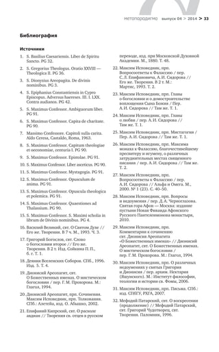 > 33метαπαραдигмα выпуск 04 > 2014
Библиография
Источники
1.	 S. Basilius Caesariensis. Liber de Spiritu
Sancto. PG 32.
2.	 S. Gregorius Theologus. Oratio XXVIII —
Theologica II. PG 36.
3.	 S. Dionysius Areopagita. De divinis
nominibus. PG 3.
4.	 S. Epiphanius Constantiensis in Cypro
Episcopus. Adversus haereses. III. I. LXX.
Contra audianos. PG 42.
5.	 S. Maximus Confessor. Ambiguorum liber.
PG 91.
6.	 S. Maximus Confessor. Capita de charitate.
PG 90.
7.	 Massimo Confessore. Capitoli sulla carita.
Aldo Ceresa, Castaldo, Roma, 1963.
8.	 S. Maximus Confessor. Capitum theologiae
et oeconomiae, centuria I. PG 90.
9.	 S. Maximus Confessor. Epistolae. PG 91.
10.	S. Maximus Confessor. Liber asceticus. PG 90.
11.	S. Maximus Confessor. Mystagogia. PG 91.
12.	S. Maximus Confessor. Opusculum de
anima. PG 91.
13.	S. Maximus Confessor. Opuscula theologica
et polemica. PG 91.
14.	S. Maximus Confessor. Quaestiones ad
Thalassium. PG 90.
15.	S. Maximus Confessor. S. Maximi scholia in
librum de Divinis nominibus. PG 4.
16.	Василий Великий, свт. О Святом Духе //
Его же. Творения. В 7 ч. М., 1993. Ч. 3.
17.	Григорий Богослов, свт. Слово
о богословии второе // Его же.
Творения. В 2 т. Изд. Сойкина П. П.,
б. г. Т. 1.
18.	Деяния Вселенских Соборов. СПб., 1996.
Изд.  5. Т. 4.
19.	Дионисий Ареопагит, свт.
О Божественных именах. О мистическом
богословии / пер. Г. М. Прохорова. М.:
Глагол, 1994.
20.	Дионисий Ареопагит, прп. Сочинения.
Максим Исповедник, прп. Толкования.
СПб.: Алетейа, изд. О. Абышко, 2002.
21.	Епифаний Кипрский, свт. О расколе
авдиан // Творения св. отцев в русском
переводе, изд. при Московской Духовной
Академии. М., 1880. Т. 48.
22.	Максим Исповедник, прп.
Вопросоответы к Фалассию / пер.
С. Л. Епифановича, А. И. Сидорова //
Его же. Творения. В 2 т. М.:
Мартис, 1993. Т. 2.
23.	Максим Исповедник, прп. Главы
о богословии и о домостроительстве
воплощения Сына Божия / Пер.
А. И. Сидорова // Там же. Т. 1.
24.	Максим Исповедник, прп. Главы
о любви / пер. А. И. Сидорова //
Там же. Т. 1.
25.	Максим Исповедник, прп. Мистагогия /
Пер. А. И. Сидорова // Там же. Т. 1.
26.	Максим Исповедник, прп. Максима
монаха к Фалассию, благочестивейшему
пресвитеру и игумену, о различных
затруднительных местах священного
писания / пер. А. И. Сидорова // Там же.
Т. 2.
27.	Максим Исповедник, прп.
Вопросоответы к Фалассию / пер.
А. И. Сидорова // Альфа и Омега. М.,
2000. № 1 (23). С. 40–50.
28.	Максим Исповедник, прп. Вопросы
и недоумения / пер. Д. А. Черноглазова.
Святая гора Афон — Москва: издание
пустыни Новая Фиваида Афонского
Русского Пантелеимонова монастыря,
2010.
29.	Максим Исповедник, прп.
Комментарии к сочинению
свт. Дионисия Ареопагита
«О Божественных именах» // Дионисий
Ареопагит, свт. О Божественных именах.
О мистическом богословии /
пер. Г. М. Прохорова. М.: Глагол, 1994.
30.	Максим Исповедник, прп. О различных
недоумениях у святых Григория
и Дионисия / пер. архим. Нектария
(Яшунского). М.: Институт философии,
теологии и истории св. Фомы, 2006.
31.	Максим Исповедник, прп. Письма. СПб.:
изд. СПбГУ, РХГА, 2007.
32.	Мефодий Патарский, свт. О воскресении
(продолжение) // Мефодий Патарский,
свт. Григорий Чудотворец, свт.
Творения. Паломник, 1996.
 