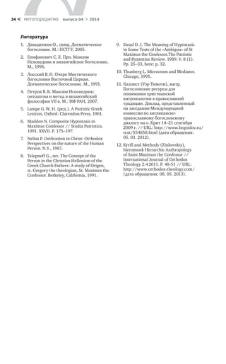 метαπαραдигмα выпуск 04 > 201434 <
Литература
1.	 Давыденков О., свящ. Догматическое
богословие. М.: ПСТГУ, 2005.
2.	 Епифанович С. Л. Прп. Максим
Исповедник и византийское богословие.
М., 1996.
3.	 Лосский В. Н. Очерк Мистического
богословия Восточной Церкви.
Догматическое богословие. М., 1991.
4.	 Петров В. В. Максим Исповедник:
онтология и метод в византийской
философии VII в. М.: ИФ РАН, 2007.
5.	 Lampe G. W. H. (ред.). A Patristic Greek
Lexicon. Oxford: Clarendon Press, 1961.
6.	 Madden N. Composite Hypostasis in
Maximus Confessor // Studia Patristica.
1991. XXVII. P. 175–197.
7.	 Nellas P. Deification in Christ: Orthodox 	
Perspectives on the nature of the Human
Person. N.Y., 1987.
8.	 Telepneff G., rev. The Concept of the
Person in the Christian Hellenism of the
Greek Church Fathers: A study of Origen,
st. Gregory the theologian, St. Maximos the
Confessor. Berkeley, California, 1991.
9.	 Stead D. J. The Meaning of Hypostasis
in Some Texts of the «Ambigua» of St
Maximus the Confessor.The Patristic
and Byzantine Review. 1989. V. 8 (1).
Pp. 25–33, here: p. 32.
10.	Thunberg L. Microcosm and Mediator.
Chicago, 1995.
11.	Каллист (Уэр Тимоти), митр.
Богословские ресурсы для
понимания христианской
антропологии в православной
традиции. Доклад, представленный
на заседании Международной
комиссии по англиканско-
православному богословскому
диалогу на о. Крит 14–21 сентября
2009 г. // URL: http://www.bogoslov.ru/
text/554858.html (дата обращения:
05. 03. 2012).
12.	Kyrill and Methody (Zinkovskiy),
hieromonk Hierarchic Anthropology
of Saint Maximus the Confessor //
International Journal of Orthodox
Theology 2:4 2011. P. 48‑51 // URL:
http://www.orthodox-theology.com/
(дата обращения: 08. 05. 2013).
 