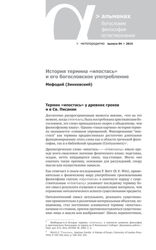 > метαπαραдигмα выпуск 04 > 2014
> альманах
	 богословие	
	 философия
	 естествознание
Термин «ипостась» у древних греков
и в Св. Писании
Достаточно распространенным является мнение, «что на тот
момент, когда ὑπόστασις была востребована христианским бо-
гословием, это слово принадлежало скорее к обыденному, чем
философскому языку». Однако «такая картина» истории терми-
на оказывается «слишком упрощенной. Фиксированию “ипо-
стаси” как термина предшествовало достаточно длительное
функционирование этого слова как в области греческой фило-
софии, так и в библейской традиции (Септуагинта)»1
.
Древнегреческое слово «ипостась» — «ὑπόστασις» имело пре-
жде всего смысловое значение физического плана: подставка,
осадок, нечто находящееся снизу, под-стоящее. Могло оно
озна­чать также причину, основание для рассуждений, опору
мысли или осуществление замысла.
Как отмечает в своем исследовании Р. Витт (R. E. Witt), приме-
нительно к физическому миру употребление грекоязычными
философами глагола «ὑφεστάναι» в контексте наряду с суще-
ствительным «ὑπόστασις» усваивает последнему термину бо-
лее смысл результата сгущения и конденсации материала, чем
отражение онтологического аспекта существования предмета.
Онтологический смысл актуального, реального существова-
ния применительно к различным материальным объектам, по-
видимому, стал постепенно усваиваться термину «ипостась»
начиная со стоиков, причем противопоставляться существова-
нию лишь в мысли или воображении2
. Школа перипатетиков,
1	
Майборода А. Б. История термина «ὑπόστασις» в  контексте развития философии
и христианского богословия (в период до ΙΙ Вселенского Собора): Дипломная работа /
Науч. рук. В. П. Лега. ПСТБИ. М., 2001. С. 2.
2	
Witt R. E. Ὕποστασις. Amicitae Corolla. A Volume of Essays. University of London Press,
1933. P. 319–343, here: p. 320–322, 325.
История термина «ипостась»
и его богословское употребление
Мефодий (Зинковский)
 