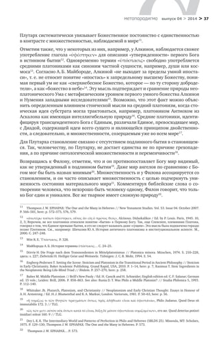 > 37метαπαραдигмα выпуск 04 > 2014
Плутарх систематически увязывает Божественное постоянство с единственностью
в контрасте с множественностью, наблюдаемой в мире11
.
Отметим также, что у некоторых из них, например, у Алкиноя, наблюдается схожее
употребление глагола «ὑφέστηκεν» для описания «утвержденности» первого Бога
в истинном бытии12
. Одновременно термин «ὑπόστασις» свободно употребляется
средними платониками как синоним частной сущности, например, души или кос-
моса13
. Согласно А. Б. Майбороде, Алкиной «не выходит за пределы умной ипоста-
си», т. е. не относит понятие «ипостась» к запредельному высшему Божеству, пони-
мая первый ум не как «сверхнебесное Божество, которое — по ту сторону доброде-
тели», а как «божество в небе»14
. Эту мысль подтверждает и сравнение природы нео­
платонического Ума с метафизическим уровнем первого умного божества Алкиноя
и Нумения западными исследователями15
. Возможно, что этот факт можно объяс-
нить определенным влиянием стоической мысли на средний платонизм, когда сто-
ическая идея субстрата могла трактоваться, например, платоником Антиохом из
Аскалона как имеющая интеллигибельную природу16
. Средние платоники, иденти-
фицируя трансцендентного Бога с Единым, различали Единое, превосходящее мир,
с Диадой, содержащей идеи всего сущего и являющейся принципом двойственно-
сти, а следовательно, и множественности, созерцаемым уже во всем мире17
.
Для Плутарха становление связано с отсутствием подлинного бытия в становящем-
ся. Так, человечеству, по Плутарху, не достает единства не по причине грехопаде-
ния, а по причине онтологической множественности и переменчивости18
.
Возвращаясь к Филону, отметим, что и он противопоставляет Богу мир видимый,
как не утвержденный в подлинном бытии19
. Даже мир ангелов по сравнению с Бо-
гом мог бы быть назван мнимым20
. Множественность и у Филона ассоциируется со
становлением, и он часто описывает множественность с целью подчеркнуть уни-
женность состояния материального мира21
. Комментируя библейские слова о со-
творении человека, что нехорошо быть человеку одному, Филон говорит, что толь-
ко Бог един и уникален. Все же тварное имеет сложную природу22
.
11	
Thompson J. W. EPHAPAX: The One and the Many in Hebrews // New Testament Studies. Vol. 53. Issue 04. October 2007.
P. 566–581, here: p. 572–573, 576, 579.
12	
«ἀνωτέρω τούτων ὑφέστηκεν, οὗτος ἂν εἴη ὁ πρῶτος θεός», Alcinous. Didaskalikos / Ed. by P. Louis. Paris, 1945. 10,
2, 3; Впрочем, не все платоники относили понятие «бытия» к Первому Богу. Так, еще Спевсипп, племянник Платона,
говорил о том, что Единое превыше бытия, и его не следует называть даже «сущим». Эта мысль была подхвачена гораздо
позже Плотином. См., например: Шичалин Ю. А. История античного платонизма в институциональном аспекте. М.,
2000. С. 247–248.
13	
Witt R. E. Ὑπόστασις. P. 328.
14	
Майборода А. Б. История термина ὑπόστασις… С. 24–25.
15	
Dörrie H. Die Frage nach dem Transzendenten in Mittelplatonismus // Platonica minora. München, 1974. S. 210–228,
здесь: s. 227; Ziebritzki H. Heiliger Geist und Weitseele. Tübingen: J. С. B. Mohr, 1994. S. 54.
16	
Engberg-Pedersen T. Setting the Scene: Stoicism and Platonism in the Transitional Period in Ancient Philosophy // Stoicism
in Early Christianity. Baker Academic Publishing. Grand Rapid, USA, 2010. P. 1–14, here: p. 7; Rasimus T. Stoic Ingredients in
the Neoplatonic Being-Life-Mind Triad // Ibidem. P. 257–270, here: p. 258.
17	
Baltes M. Middle Platonism // Brill’s New Pauly / Ed. H. Cancik and H. Schneider; English edition ed. C. F. Salazar; German
ed. 15 vols.; Leiden: Brill, 2006. P. 858–863. See also: Runia D. T. Was Philo a Middle Platonist? // Studia Philonica 5, 1993.
P. 112–140.
18	
Whittaker Jh. Plutarch, Platonism, and Christianity // Neoplatonism and Early Christian Thought: Essays in Honour of
A. H. Armstrong / Ed. H. J. Blumenthal and R. A. Markus; London: Variorum, 1981. P. 50–63, here: p. 56.
19	
«ἢ νομίζεις τι τῶν θνητῶν πραγμάτων ὄντως πρὸς ἀλήθειαν εἶναι καὶ ὑφεστάναι», Philo Judaeus. Quod Deus sit
immutabilis 172. 3 // TLG.
20	
«ὡς τῶν μετ» αὐτὸν οὐκ ὄντων κατὰ τὸ εἶναι, δόξῃ δὲ μόνον ὑφεστάναι νομιζομένων», его же. Quod deterius potiori
insidiari soleat 160. 9 // TLG.
21	
Dey L. K. K. The Intermediary World and Patterns of Perfection in Philo and Hebrews (SBLDS 25). Missoula, MT: Scholars,
1975. P. 129–130; Thompson J. W. EPHAPAX: The One and the Many in Hebrews. P. 573.
22	
Thompson J. W. EPHAPAX… P. 573.
 