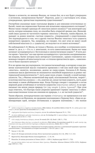 метαπαραдигмα выпуск 04 > 201438 <
Однако в вечности, по мнению Филона, не только Бог, но и все будет утверждено
в истинном, вневременном бытии23
. Впрочем, даже и в настоящем есть вещи,
утвержденные, причастные подлинному существованию24
.
Употребляя указанные выше глагольные формы и для описания естественных со-
бытий, таких как перенесение болезни или испытание определенного состояния25
,
Филон также говорит однажды об «ипостаси умного космоса»26
как некоторой сущ-
ности, которая невидима глазу, но способна быть открытой зрению ума. Философ-
ский смысл далеко не частотного термина «ипостась» у Филона, таким образом, не
выходит за рамки понятия «частная сущность», утвержденной в  существовании.
Это подтверждается и тем, что в других текстах Филона «ипостась» есть сущность
конкретного предмета. Так, например, он говорит, что свет огня не имеет своей
собственной ипостаси (т. е. сущности), но получает ее от своего источника27
.
По наблюдению С. В. Месяц, не только у Филона, но и вообще «в сочинениях плато-
ников I в. до н. э. — II в. н. э. ипостасное, то есть самостоятельное, бытие все чаще
начинает ассоциироваться с бестелесным и умопостигаемым сущим»28
. И хотя дол-
гое время «“ипостась” все еще прочно ассоциируется с чувственно воспринимаемы-
ми вещами, бытие которых мало интересует платоников», однако становится воз-
можным говорить об ипостасности как «о степени причастности идее», «зависимо-
сти от более высокого начала»29
.
В то же время еще раз подчеркнем, что умопостигаемый мир, к которому в ходе раз-
вития платонической мысли становится применим в  той или иной мере термин
«ипостась», является, несомненно, далеко не сверх-сущим. Согласно А. Ф. Лосеву,
эллинская мысль фактически не оказывается способной вырываться за рамки «ма-
териальной космологичности»30
, пусть даже сколь угодно «тонкой» в своей матери-
альности. Так, у Филона космический мир идей, возглавляемый Логосом, тварен31
,
и поэтому ипостась космоса — это, конечно же, некая частная сущность, пусть даже
мыслимая в самом обобщенном виде. Когда Плутарх говорит о входящих в состав
мировой души устойчивых от вечности сущностях (ὑφεστῶσαν ἀίδιον), то он при-
писывает им некую умную природу (τὸ γὰρ νοερὸν ἡ φύσις ἔχουσα)32
. При этом
надо отметить, что Плутарх также уверенно применяет термин «ипостась» к обыч-
ным вещественным телам как синоним их природы, т. е. их частной сущности33
.
Таким образом, непосредственно сам термин «ὑπόστασις» не применялся и не мог
применяться ни Филоном, ни средними платониками к Первому Богу. «Одна из до-
минирующих идей, которая отстаивалась в  среднем платонизме, — это полная
23	
«ἀλλὰ γινόμενόν τε ἀχρόνως καὶ ὑφεστηκός», Philo Judaeus. De sacrificiis Abelis et Caini 76. 11; «ἀλλὰ μόνον ὑφέ-
στηκεν», его же. Quod Deus sit immutabilis 32. 6 // TLG.
24	
«πράγματα ὑφεστηκότα καὶ ὄντως ὑπαρκτά», его же. De confusione linguarum 74. 6 // TLG.
25	
«ἢ νόσον ὀφθαλμῶν χαλεπὴν ὑποστάντες», его же. De decalogo 68. 3; «πανωλεθρίαν ὑποστάντας», его же. Quod
omnis probus liber sit 118. 3 // TLG.
26	
«ὁ δὲ νοητῆς ὑποστάσεως κόσμος», его же. De somniis (lib. I–II). Book 1. 188. 5 // TLG.
27	
«ὅτι ὑπόστασιν ἰδίαν οὐκ ἔχει, γεννᾶται δ» ἐκ φλογός», Philo Judaeus. De aeternitate mundi 92. 2; «καθ» ἑαυτὴν γὰρ
ὑπόστασιν οὐκ ἔχει, ῥεῖ δὲ ἀπὸ τῶν προτέρων, ἄνθρακος καὶ φλογός», ibidem. 88. 3 // TLG.
28	
Месяц С. В. Есть ли ипостась у Первоначала? К истории понятия «ипостась» в платоновской традиции и христиан-
ском богословии // Исследования по истории платонизма. С. 318–337, здесь: с. 322.
29	
Там же. С. 321, 323.
30	
Лосев А. Ф. История античной эстетики. Итоги тысячелетнего развития. В 2 т. М., 1992. Т. I. С. 413.
31	
Муретов М. Д. Философия Филона Александрийского… С. 19, 176.
32	
Plutarchus. De animae procreatione in Timaeo (1012 b — 1030 c). Stephanus page 1024 A 7 // TLG.
33	
«ὡς καὶ τούτου φύσιν τινὰ καὶ ὑπόστασιν ἰδίαν ἔχοντος», Plutarchus. Adversus Colotem (1107d–1127e). Stephanus
page 1109 A 8 // TLG.
 