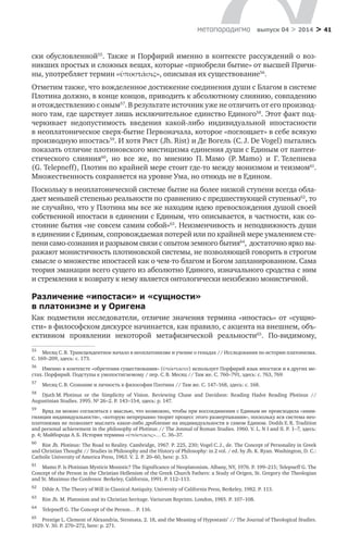 > 41метαπαραдигмα выпуск 04 > 2014
ски обусловленной55
. Также и Порфирий именно в контексте рассуждений о воз-
никших простых и сложных вещах, которые «приобрели бытие» от высшей Причи-
ны, употребляет термин «ὑποστάσις», описывая их существование56
.
Отметим также, что вожделенное достижение соединения души с Благом в системе
Плотина должно, в конце концов, приводить к абсолютному слиянию, совпадению
и отождествлению с оным57
. В результате источник уже не отличить от его производ­
ного там, где царствует лишь исключительное единство Единого58
. Этот факт под-
черкивает недопустимость введения какой-либо индивидуальной ипостасности
в неоплатоническое сверх-бытие Первоначала, которое «поглощает» в себе всякую
производную ипостась59
. И хотя Рист (Jh. Rist) и Де Вогель (C. J. De Vogel) пытались
показать отличие плотиновского мистицизма единения души с Единым от пантеи-
стического слияния60
, но все же, по мнению П. Мамо (P. Mamo) и  Г. Телепнева
(G. Telepneff), Плотин по крайней мере стоит где-то между монизмом и теизмом61
.
Множественность сохраняется на уровне Ума, но отнюдь не в Едином.
Поскольку в неоплатонической системе бытие на более низкой ступени всегда обла-
дает меньшей степенью реальности по сравнению с предшествующей ступенью62
, то
не случайно, что у Плотина мы все же находим идею превосхождения душой своей
собственной ипостаси в единении с Единым, что описывается, в частности, как со-
стояние бытия «не совсем самим собой»63
. Неизменчивость и неподвижность души
в единении с Единым, сопровождаемая потерей или по крайней мере умалением сте-
пени само-сознания и разрывом связи с опытом земного бытия64
, достаточно ярко вы­
ражают монистичность плотиновской системы, не позволяющей говорить в строгом
смысле о множестве ипостасей как о чем-то благом и Богом запланированном. Сама
теория эманации всего сущего из абсолютно Единого, изначального сродства с ним
и стремления к возврату к нему является онтологически неизбежно монистичной.
Различение «ипостаси» и «сущности»
в платонизме и у Оригена
Как подметили исследователи, отличие значения термина «ипостась» от «сущно-
сти» в философском дискурсе начинается, как правило, с акцента на внешнем, объ-
ективном проявлении некоторой метафизической реальности65
. По-видимому,
55	
Месяц С. В. Трансцендентное начало в неоплатонизме и учение о генадах // Исследования по истории платонизма.
С. 169–209, здесь: с. 173.
56	
Именно в контексте «обретения существования» (ὑπόστασιν) использует Порфирий язык ипостаси и в других ме-
стах. Порфирий. Подступы к умопостигаемому / пер. С. В. Месяц // Там же. С. 760–791, здесь: с. 763, 769.
57	
Месяц С. В. Сознание и личность в философии Плотина // Там же. С. 147–168, здесь: с. 168.
58	
Djuth M. Plotinus or the Simplicity of Vision. Reviewing Chase and Davidson: Reading Hadot Reading Plotinus //
Augustinian Studies. 1995. № 26–2. P. 143–154, здесь: p. 147.
59	
Вряд ли можно согласиться с мыслью, что возможно, чтобы при воссоединении с Единым не происходила «анни-
гиляция индивидуальности», «которую непрерывно творит процесс этого развертывания», поскольку вся система нео­
платонизма не позволяет мыслить какое-либо дробление на индивидуальности в самом Едином. Dodds E. R. Tradition
and personal achievement in the philosophy of Plotinus // The Jonmal of Roman Studies. 1960. V. L. N I and II. P. 1–7, здесь:
p. 4; Майборода А. Б. История термина «ὑπόστασις»… С. 36–37.
60	
Rist Jh. Plotinus: The Road to Reality. Cambridge, 1967. P. 225, 230; Vogel C. J., de. The Concept of Personality in Greek
and Christian Thought // Studies in Philosophy and the History of Philosophy: in 2 vol. / еd. by Jh. K. Ryan. Washington, D. C.:
Catholic University of America Press, 1963. V. 2. P. 20–60, here: p. 53.
61	
Mamo P. Is Plotinian Mysticis Monistic? The Significance of Neoplatonism. Albany, NY, 1976. P. 199–215; Telepneff G. The
Concept of the Person in the Christian Hellenism of the Greek Church Fathers: a Study of Origen, St. Gregory the Theologian
and St. Maximus the Confessor. Berkeley, California, 1991. P. 112–113.
62	
Dihle A. The Theory of Will in Classical Antiquity. University of California Press, Berkeley, 1982. P. 113.
63	
Rist Jh. M. Platonism and its Christian heritage. Variurum Reprints. London, 1985. P. 107–108.
64	
Telepneff G. The Concept of the Person… P. 116.
65	
Prestige L. Clement of Alexandria, Stromata, 2. 18, and the Meaning of Hypostasis’ // The Journal of Theological Studies.
1929. V. 30. P. 270–272, here: p. 271.
 