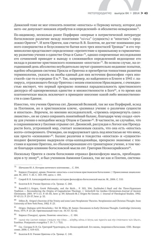 > 43метαπαραдигмα выпуск 04 > 2014
Дамаский тоже не мог относить понятие «ипостась» к Первому началу, которое для
него «не допускает никаких атрибу­тов и определений» и абсолютно невыразимо75
.
По-видимому, несколько ранее Порфирия «впервые в патристической литературе
богословское разли­чие между понятиями “οὐσία” (сущ­ность) и “ипостась”» пред-
ложил Ориген76
. И хотя Ориген, как считал В. В. Болотов, не достиг понимания рав-
ного совершенства и без­условности бытия всех трех ипостасей Троицы77
и его тер-
минология представляет определенное «препятствие к правильному и гармонично-
му развитию учения о единстве Отца и Сына»78
, однако современные исследования
его сочинений приводят к  выводу о  сложившейся определенной недооценке его
вклада в развитие христианского понимания «ипостаси»79
. Во всяком случае, на се-
годняшний день абсолютно неубедительно звучат сравнительно недавние попытки,
идейно объединив системы Прокла и Оригена и пренебрегая тонкостями развития
терминологии, указать на якобы единый для них источник философии «трех ипо-
стасей» где-то в середине II в.80
. Так, например, из найденного в Египте в 1941 г. па-
пируса, отражающего беседу Оригена с неким епископом Ираклидием, с очевидно-
стью явствует, что первый прекрасно понимал парадоксальность христианского
дискурса об одновременных единстве и множественности в Боге81
, в то время как
платоническая мысль исключает в принципе внесение какой-либо множественно-
сти в само Единое.
Известно, что ученик Оригена свт. Дионисий Великий, так же как Порфирий, вслед
за Плотином, но в  христианском ключе, «развивал учение о  различии сущности
и ипостаси». Впрочем, по мнению исследователей, «стремясь опровергнуть савел-
лианство», он не сумел сохранить понятийный баланс, благодаря чему создал «поч­
ву для учения о неподобии между Отцом и Сыном»82
. В частности, не случайно, что
в сохранившемся у Евсевия отрывке свт. Дионисий, рассуждая о Логосе как Премуд­
рости Бога, устроившей мир, считает возможным сказать, что она есть «ипостась
всего» сотворенного. Очевидно, он подразумевает здесь под ипостасью не что иное,
как просто «основание»83
. Баланс различия и тождества «ипостаси» и «сущности»
позднее филигранно выдержали отцы-каппадокийцы, прекрасно знакомые с тек-
стами и идеями Оригена, но сбалансировавшие его тринитарное учение, в том чис-
ле благодаря влиянию богословской мысли свт. Григория Неокесарийского84
.
Поскольку Ориген в своем богословии отражал философскую мысль, преобладав-
шую в ту эпоху85
, и был учеником Аммония Саккаса, так же как и Плотин, система-
75	
Шичалин Ю. А. История античного платонизма… С. 304.
76	
Кирилл (Говорун), архим. Понятие «ипостась» в восточном христианском богословии // Православная энциклопе-
дия. М., 2011. Т. 26. С. 183–190, здесь: с. 184.
77	
Саврей В. Я. Александрийская школа в истории философско-богословской мысли. М., 2006. С. 510.
78	
Болотов В. В. Учение Оригена о Св. Троице. С. 268.
79	
Ramelli I. L. Origen, Greek Philosophy, and the Birth… P. 303, 304; Zachhuber J. Basil and the Three-Hypostases
Tradition — Reconsidering the Origins of Cappadocian Theology // Zeitschrift fur Antikes Christentum-Journal of Ancient
Christianity. 2001. № 5 (1). P. 65–85, here: p. 69; Edwards M. J. Origen No Gnostic // Journal of Theological Studies. 1992.
№ 43 (1). P. 23–37, here: p. 32.
80	
Dillon Jh.Μ Origen’s Doctrine of the Trinity and some Later Neoplatonic Theories. Neoplatonisn and Christian Thought. State
University of New York Press, 1982. P. 23.
81	
Origen. Dialogue with Heracledes / Ed. M. Wiles, M. Santer. Documents in Early Christian Thought. Cambridge University
Press, 1975. P. 23–26. Оригинальный текст см.: SC 67, 52–62.
82	
Кирилл (Говорун), архим. Понятие «ипостась»… С. 184.
83	
«κατὰ τὴν ἑαυτοῦ σοφίαν ἐποίωσε τὴν ὕλην… ἀληθὴς οὗτος ὁ λόγος καὶ προσέτι καὶ τὴν ὑπόστασιν τῶν ὅλων»,
Eusebius. Praeparatio evangelica 7. 19. 7 // TLG.
84	
См.: Сагарда Н. И. Св. Григорий Чудотворец, еп. Неокесарийский. Его жизнь, творения и богословие. СПб.: Воскре-
сение, 2006. С. 619–631.
85	
Болотов В. В. Учение Оригена о Св. Троице. С. 140.
 