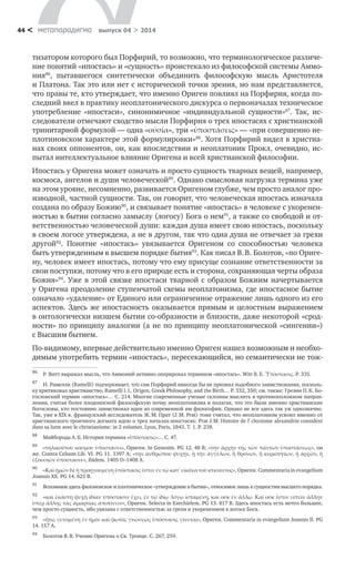 метαπαραдигмα выпуск 04 > 201444 <
тизатором которого был Порфирий, то возможно, что терминологическое различе-
ние понятий «ипостась» и «сущность» проистекало из философской системы Аммо-
ния86
, пытавшегося синтетически объединить философскую мысль Аристотеля
и Платона. Так это или нет с исторической точки зрения, но нам представляется,
что правы те, кто утверждает, что именно Ориген повлиял на Порфирия, когда по-
следний ввел в практику неоплатонического дискурса о первоначалах техническое
употребление «ипостаси», синонимичное «индивидуальной сущности»87
. Так, ис-
следователи отмечают сходство мысли Порфирия о трех ипостасях с христианской
тринитарной формулой — одна «οὐσία», три «ὑποστάσεις» — «при совершенно не-
плотиновском характере этой формулировки»88
. Хотя Порфирий видел в христиа-
нах своих оппонентов, он, как впоследствии и неоплатоник Прокл, очевидно, ис-
пытал интеллектуальное влияние Оригена и всей христианской философии.
Ипостась у Оригена может означать и просто сущность тварных вещей, например,
космоса, ангелов и души человеческой89
. Однако смысловая нагрузка термина уже
на этом уровне, несомненно, развивается Оригеном глубже, чем просто аналог про-
изводной, частной сущности. Так, он говорит, что человеческая ипостась изначала
создана по образу Божию90
, и связывает понятие «ипостась» в человеке с укоренен-
ностью в бытии согласно замыслу (логосу) Бога о нем91
, а также со свободой и от-
ветственностью человеческой души: каждая душа имеет свою ипостась, поскольку
в своем логосе утверждена, а не в другом, так что одна душа не отвечает за грехи
другой92
. Понятие «ипостась» увязывается Оригеном со способностью человека
быть утвержденным в высшем порядке бытия93
. Как писал В. В. Болотов, «по Ориге-
ну, человек имеет ипостась, потому что ему присуще сознание ответственности за
свои поступки, потому что в его природе есть и сторона, сохраняющая черты образа
Божия»94
. Уже в этой связке ипостаси тварной с образом Божиим начертывается
у Оригена преодоление ступенчатой схемы неоплатонизма, где ипостасное бытие
означало «удаление» от Единого или ограниченное отражение лишь одного из его
аспектов. Здесь же ипостасность оказывается прямым и целостным выражением
в онтологически низшем бытии со-образности и близости, даже некоторой «срод-
ности» по принципу аналогии (а не по принципу неоплатонической «сингении»)
с Высшим бытием.
По-видимому, впервые действительно именно Ориген нашел возможным и необхо-
димым употребить термин «ипостась», пересекающийся, но семантически не тож-
86	
Р. Витт выражал мысль, что Аммоний активно оперировал термином «ипостась». Witt R. E. Ὑπόστασις. P. 335.
87	
И. Рамелли (Ramelli) подчеркивает, что сам Порфирий никогда бы не признал подобного заимствования, посколь-
ку критиковал христианство, Ramelli I. L. Origen, Greek Philosophy, and the Birth… P. 332, 350; см. также: Грезин П. К. Бо-
гословский термин «ипостась»… С. 214. Многие современные ученые склонны мыслить в противоположном направ-
лении, считая более плодоносной философскую почву неоплатонизма и полагая, что это были именно христианские
богословы, кто постоянно заимствовал идеи из современной им философии. Однако не все здесь так уж однозначно.
Так, уже в XIX в. французский исследователь Ж. М. Прат (J. M. Prat) тоже считал, что неоплатонизм усвоил именно от
христианского троичного догмата идею о трех началах-ипостасях: Prat J. M. Histoire de l’éclectisme alexandrin considéré
dans sa lutte avec le christianisme: in 2 volumes. Lyon, Paris, 1843. T. 1. P. 238.
88	
Майборода А. Б. История термина «ὑπόστασις»… С. 47.
89	
«τηλικούτου κόσμου ὑποστάσει», Ориген. In Genesim. PG 12. 48 В; «τὴν ἀρχὴν τῆς τῶν πάντων ὑποστάσεως», он
же. Contra Celsum Lib. VI. PG 11. 1397 A; «τὴν ἀνθρώπου ψυχὴν, ἢ τὴν ἀγγέλων, ἢ θρόνων, ἢ κυριοτήτων, ἢ ἀρχῶν, ἢ
ἑξουσιῶν ὑπόστασιν», ibidem. 1405 D–1408 A.
90	
«Καὶ ἡμῶν δὲ ἡ προηγουμένη ὑπόστασίς ἐστιν ἐν τῷ κατʹ εἰκόνα τοῦ κτίσαντος», Ориген. Commentaria in evangelium
Joannis XX. PG 14. 621 B.
91	
Вспомним здесь филоновское и платоническое «утверждение в бытии», относимое лишь к сущностям высшего порядка.
92	
«καὶ ἑκάστη ψυχὴ ἰδίαν ὑπόστασιν ἔχει, ἐν τῷ ἰδίῳ λόγῳ ἱσταμένη, καὶ οὐκ ἐν ἄλλῳ. Καὶ οὐκ ἔστιν εἰπεῖν ἄλλην
ὑπὲρ ἄλλης τὰς ἀμαρτίας ἀποτίνειν», Ориген. Selecta in Ezechielem. PG 13. 817 B. Здесь ипостась есть нечто большее,
чем просто сущность, ибо увязана с ответственностью за грехи и укоренением в логосе Бога.
93	
«ἥτις γενομένη ἐν ἡμῖν καὶ φωτὸς γνώσεως ὑπόστασις γίνεται», Ориген. Commentaria in evangelium Joannis II. PG
14. 157 A.
94	
Болотов В. В. Учение Оригена о Св. Троице. С. 267, 259.
 