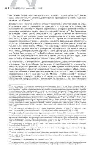 метαπαραдигмα выпуск 04 > 201446 <
чии Сына от Отца в свете аристотелевского понятия о первой сущности108
, тем не
менее мы полагаем, что Оригену действительно принадлежит и мысль о единосу-
щии ипостасей Троицы109
.
Действительно, «Ориген особенно оттеняет ипостасные отличия Слова от Отца»
и «не совсем точно устанавливает их единство, т. е., в частности, их единосущие
и равенство по Божеству»110
. Однако определенный субординационизм не мешает
в принципе исповедовать единство по «подлежащей» сущности111
. Так, бестелесное
по природе (κατὰ φύσιν) рождение Сына Ориген называет во‑ипостасным
(ἐνυπόστατος), подчеркивая единосущие совершенных во всем ипостасей Сына
(ὁμοούσιος) и Духа (οὐσία μιᾷ) ипостаси Отца112
. Термин «во-ипостасный» в при-
ложении к Сыну и Слову Божию, очевидно, означает у Оригена в данном контексте
не просто «обладающий реальным существованием», но подчеркивает самостоя-
тельное бытие Сына наряду с Отцом. Так, например, во‑ипостасность Логоса под-
черкивается при описании акта сотворения Им всего мира «из ничего», посред-
ством принадлежащей Ему премудрости113
. Также Единородный называется Ориге-
ном Сыном Отца по природе114
, а Дух Святой описывается с некоторым субордицио­
низмом как получающий свою ипостась и  бытие (τὸ  εἶναι) от Отца через Сына,
имея не какую-то иную сущность, помимо сущности Отца и Сына115
.
По замечанию С. Л. Епифановича, Ориген возвысился над неоплатонизмом потому,
что «мыслил Бога не как абстрактное начало», но как «Личный Дух», что «дало ему
возможность развить учение о свойствах Божиих». Причем в своем учении о свой-
ствах «Высочайшего Ума Ориген тщательно старается выдержать его абсолютность,
как единого Начала, и почти во всех пунктах достигает этого»116
. Неоплатонические
представления о  Боге, как отмечал еп. Михаил (Грибановский)117
, приводят
к утвер­ждению, что божественная «субстанция должна быть признана существом
безразличным, неопределенным… должна быть не личностью, а чем-то не имеющим
108	
«εἰ γὰρ ἕτερος, ὡς ἐν ἄλλοις δείκνυται, κατʹ οὐσίαν καὶ ὑποκειμένης ἐστιν ὁ Υἱὸς τοῦ Πατρὸς», Ориген. Libellus De
Oratione. PG 11. 465 A. Здесь термины «οὐσία» и «ὑποκειμένης» являются синонимами частной сущности, первой сущ-
ности Аристотеля. Очевидно, Ориген употребляет оба термина достаточно вариативно, придавая им смысл то первой,
то второй сущности. Так, с одной стороны, «ὑποκειμένης» употребляется как синоним субстрата для разнообразных
частных сущностей. Например, в PG 14. 53 B, PG 12. 48 А (ὑποκειμένης ὕλης), в PG 14. 152 C — 153 A C, 516 С (где «ὑπο-
κειμένης» — есть общий субстрат равно как ангелов, так и людей), PG 14. 264 C (здесь «ὑποκειμένης» выступает как
энергия Логоса-Премудрости, составляющая субстрат всего разнообразия сотворенного). А с другой стороны, Ориген
говорит о текучем, изменяющемся «τὸ πρῶτον ὑποκειμένης» (Selecta in psalmos. — Psal. I. PG 12. 1093 B С, 1096 А, 1097А
В) — синониме первой сущности. Также и без определения «πρῶτον» термин обозначает различность частных сущно­
стей (PG 13. 860 A). Как отмечает Фокин, «Ориген различает субстанцию (substantia, οὐσία) как подле­жащее (ὑπο-
κειμένης) или первую сущность Аристотеля», Фокин А. Р. Учение Оригена о Логосе и логосах (идеях): Тексты и коммен-
тарии // Богословский сборник ПСТБИ / отв. ред. Е. Г. Балагушкин и А. Р. Фокин М.: Изд. ПСТБИ, 2001. № 8. С. 197–226,
здесь: с. 224.
109	
«ὁ Υἱὸς τοῦ Πατρὸς, ὁ ὁμοούσιος βασιλεὺς», Origenes. Fragmenta in Psalmos 1–150. Psalm 54. 3. 4. 19 // TLG; «κατὰ
φύσιν ἐγέννησεν ὁ Πατήρ· διόπερ ὁμοούσιος ἐγεννήθη», Origenes. Scholia in Matthaeum 17. 309. 49 // TLG.
110	
Епифанович С. Л. Лекции по патрологии: Церковная письменность I–III веков. СПб.: Воскресение, 2010. С. 537.
111	
Позволим себе не согласиться с мнением В. В. Болотова, который, рассматривая самые яркие субординационист-
ские цитаты Оригена, считает, что они не могут быть согласованы с единством по сущности Отца и Сына. Даже «энер-
гийные» представления Оригена о Сыне и Духе не лишают возможности говорить об их единосущии, ибо энергия ис-
ходит от сущности. См.: Болотов В. В. Учение Оригена о Св. Троице. С. 277, 281.
112	
«οὐσίᾳ μιᾷ τρεῖς δὲ ὑποστάσεις τέλειαι ἐν πᾶσι… Κατὰ φύσιν ἐγέννησεν ὁ Πατήρ· διόπερ ὁμοούσιος ἐγεννήθη»,
Ориген. Scholia in Matthaeum. PG 17. 309 D.
113	
«τὸν ἐνυπόστατον Υἱὸν καὶ Λόγον τοῦ Θεοῦ, τὸν ἐξ οὐκ ὅντα εἱς τὸ εἶναι παραγαγόντα τὰ σύμπαντα τῇ σοφίᾳ
αὐτοῦ», он же. Expositioin Proverbia. PG 17. 185 B.
114	
«μόνου τοῦ Μονογενοῦς φύσει Υἱοῦ», он же. Commentaria in evangelium Joannis. Tomus II. PG 14. 129 A.
115	
PG 14. 129 A; «δογματίζων μηδὲ οὐσίαν τινὰ ἰδίαν ὑφεστάναι τοῦ ἁγίου Πνεύματος ἑτέραν παρὰ τὸν Πατέρα καὶ
τὸν Υἱόν», там же, 128 A.
116	
Епифанович С. Л. Патрология. СПб.: Воскресение, 2010. С. 534.
117	
Еп. Михаил в своем труде «Лекции по введению в круг богословских наук» анализирует представления о Боге Спи-
нозы, который, как известно, находился под влиянием еврейского философа-неоплатоника Иегуды Абрабанеля.
 