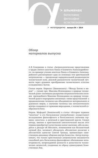 > метαπαραдигмα выпуск 04 > 2014
> альманах
	 богословие	
	 философия
	 естествознание
Обзор
материалов выпуска
А. В. Северюхин в  статье «Антропологические представления
в трудах святого апостола Павла и Климента Александрийско-
го» на примере учения апостола Павла и Климента Александ­
рийского рассматривает одну из основных тем христианской
антропологии — преодоление парадоксальной раздвоенности
человеческой воли, роковой расколотости человеческой лич-
ности через духовное преображение человеческого естества
в соединении с Богом.
Статья иером. Кирилла (Зинковского) «“Между Богом и ми-
ром” — учение прп. Максима Исповедника о природе челове-
ческой души» посвящена раскрытию антропологических взгля-
дов преподобного Максима Исповедника на природу челове-
ческой души и неразрывно связанных с ними представлений о
предназначении человека как объединителя материального и
духовного миров, о значении человека как онтологического
центра созданного в гармонии мироздания, о человеческой со-
образности Богу.
Иером. Мефодий (Зинковский) в статье «История термина
“ипостась” и его богословское употребление» осуществляет
исследование философского и богословского значения тер-
мина «ипостась» в античной и христианской мысли. Следуя
автору, именно в христианской святоотеческой мысли этот
термин приобретает качественно новое значение, ибо он вво-
дится в дискурс об Абсолюте, понимаемом как бесконечный
личный Дух, начинает обозначать абсолютное различие в
абсолютном единстве Святой Троицы, привносящее таин-
ственную динамику общения внутрь Божества. Автор подчер-
кивает, что только христианская антропология оказывается
способной дать богословско-философское обоснование непо-
вторимости, непреходимой ценности и целостности челове-
ческих личностей, созданных по образу единосущных Боже-
ственных Лиц.
 