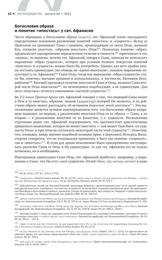 метαπαραдигмα выпуск 04 > 201452 <
Богословие образа
и понятие «ипостась» у свт. Афанасия
Часто обращаясь к богословию образа (εἰκών), свт. Афанасий также закладывает
определенные основания различения понятий «ипостась» и «сущность». Вслед за
Оригеном он сравнивает Сына с сиянием, происходящим от света Отца, называя
Его, согласно апостолу, «образом ипостаси» Отца165
. Поскольку понятие «образ»
предполагает одновременно определенное отличие и схожесть166
«оригинала» и его
«иконы», то понятно, почему свт. Афанасий, говоря о Сыне, никогда не использует
выражение «образ сущности», которое при условии полного тождества понятий
«ипостась» и «сущность» можно было бы употребить. Однако для него крайне важ-
но отстоять единосущие (но отнюдь не «едино-ипостасие», каковое выражение от-
сутствует у св. Афанасия)167
Сына Отцу, тогда как выражение «образ сущности» ста-
ло бы, конечно, выгодно арианам и использовалось, в частности, Евсевием Кеса-
рийским168
. Евсевий признавал отличие ипостасей Сына и Отца, называя Сына вто-
рой после Отца ипостасью169
, но исповедовал подобосущие, а не единосущие. Для
него «ипостась» остается синонимом «частной сущности»170
.
Во 2-й книге Против Ариан свт. Афанасий говорит о том, что видящий Сына видит
в Нем и ту ипостась, образом, знаком (χαρακτήρ) которой Он является, и по дей-
ствию образа может рассуждать об истинном Божестве этой ипостаси171
. Это вы-
сказывание является лучшим подтверждением того, что богословие образа напря-
мую подводит, во‑первых, к различению ипостаси Отца от ее образа — Сына, а во
вторых — к  различению ипостаси от ее Божества, т. е. сущности. Несколькими
строчками ранее свт. Афанасий подчеркивает, что противостоит аристотелизму
арианского мышления, которое не может вместить — как может Сын быть «от сущ-
ности Отца» и при этом не составлять некоторой части этой сущности172
. Отметим,
что, очевидно, ввиду именно подобной позиции Ария, в Церковной Истории Фило-
сторгия говорится, что он отказывался применять к Богу как понятие «сущность»,
так и «ипостась»173
. И если для ариан невозможно было одновременно постулиро-
вать различие Сына от Отца и Их единосущие, то для свт. Афанасия это не только
возможно, но и необходимо.
Подчеркивая единосущие Сына Отцу, свт. Афанасий прибегает, например, к выра-
жению о Сыне, что Он есть «свой сущности» Отчей (ἴδιος τῆς οὐσίας αὐτοῦ) и даже
165	
PG 26. 52 В С, 217 B C, 324 A, 577 Β.
166	
«ἐμφέρειάν», Oratio II contra Arianos. PG 26. 217 B; «πάλιν εἰκὼν ὁ Λόγος ἐστὶ καὶ ὁμοούσιος τοῦ Πατρός… τούτου
καὶ τὴν ἰδιότητα καὶ τὴν ὁμοίωσιν ἔχει», он же. De Decretis Nicaenae synodi. PG 25. 472 C.
167	
Действительно, позже свт. Василий Великий, анализируя формулу о происхождении Сына «не от другой сущности
или другой ипостаси», подчеркнет, что ипостась и сущность не могли быть полными синонимами даже для привержен-
цев Никейского богословия и символа, поскольку, говоря об единосущии, они отнюдь не говорили о едино-ипостасно-
сти Отца и Сына. См.: Василий Великий, свт. Epistola CXXV. PG 32. 548 A B.
168	
«μόνον εἰκόνα ὄντα τοῦ Θεοῦ, καὶ τῆς ἀγεννήτου καὶ ἀνάρχου τοῦ Πατρὸς οὐσίας τὰς δυνάμεις», Евсевий Кесарий-
ский, свт. Demonstrationis Evangelicae. Lib. V. PG 22. 373 A; см. также: Месяц С. В. Есть ли ипостась у Первоначала? С. 329.
169	
«δευτέραν ὑπόστασιν τοῦ Θεοῦ Λόγου μετὰ τὴν πρώτην καὶ ἀγένητον τὸν Πατέρα καὶ Θεὸν τῶν ὅλων», Евсевий
Кесарийский, свт. Demonstrationis Evangelicae. Lib. II. PG 22. 1240 B; также: PG 22. 1085 C, 1224 C.
170	
Евсевий говорит о Сыне как «дыхании силы» Отца и благоухании Его, имеющих собственную, отличную от своего
источника «ипостась»: «εὐῶδες οἰκείαν ἔχον ὑπόστασιν», Евсевий Кесарийский, свт. Demonstrationis Evangelicae. Lib. IV.
PG 22. 256 D — 257 A.
171	
«ὁρᾷν ἐν αὐτῷ καὶ τὴν ὑπόστασιν, ἧς καὶ χαρακτήρ ἐστιν. Ἔκ τε τῆς ἐνεργείας τοῦ χαρακτῆρος διανοούμεθα τὴν
τῆς ὑποστάσεως ἀληθῶς θεότητα», Oratio II contra Arianos. PG 26. 217 B.
172	
«ἢ πῶς δύναται ἐκ τῆς οὐοσίας εἶναι τοῦ Πατρὸς, καὶ μὴ μέρος εἶναι», ibidem. 216 C — 217A; и в другом месте он
обличает ариан, что они имеют представление о Боге как о теле, «σῶμα νομίζοντες εἶναι τὸν Θεὸν», Oratio III contra
Arianos. PG 26. 324 A.
173	
«καὶ μήτε δὲ οὐσίαν αὐτὸν εἶναι δογματίζειν, μήτε ὑπόστασιν», Прокл Константинопольский, свт. Ecclesiasticae
Historiae. Lib. X. PG 65. 584 C.
 