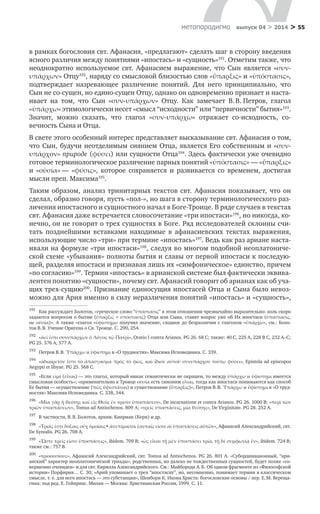 > 55метαπαραдигмα выпуск 04 > 2014
в рамках богословия свт. Афанасия, «предлагают» сделать шаг в сторону введения
ясного различия между понятиями «ипостась» и «сущность»191
. Отметим также, что
неоднократно используемое свт. Афанасием выражение, что Сын является «συν-
υπάρχων» Отцу192
, наряду со смысловой близостью слов «ὕπαρξις» и «ὑπόστασις»,
подтверждает назревающее различение понятий. Для него принципиально, что
Сын не со-сущен, но едино-сущен Отцу, однако он одновременно признает и наста-
ивает на том, что Сын «συν-υπάρχων» Отцу. Как замечает В. В. Петров, глагол
«ὑπάρχω» этимологически несет «смысл “исходности” или “первичности” бытия»193
.
Значит, можно сказать, что глагол «συν-υπάρχω» отражает со-исходность, со-
вечность Сына и Отца.
В свете этого особенный интерес представляет высказывание свт. Афанасия о том,
что Сын, будучи неотделимым сиянием Отца, является Его собственным и «συν-
υπάρχον» природе (φύσει) или сущности Отца194
. Здесь фактически уже очевидно
готовое терминологическое различение парных понятий «ὑπόστασις» — «ὕπαρξις»
и  «οὐσία» — «φύσις», которое сохраняется и  развивается со временем, достигая
мысли преп. Максима195
.
Таким образом, анализ тринитарных текстов свт. Афанасия показывает, что он
сделал, образно говоря, пусть «пол-», но шага в сторону терминологического раз-
личения ипостасного и сущностного начал в Боге-Троице. В ряде случаев в текстах
свт. Афанасия даже встречается словосочетание «три ипостаси»196
, но никогда, ко-
нечно, он не говорит о трех сущностях в Боге. Ряд исследователей склонны счи-
тать позднейшими вставками находимые в  афанасиевских текстах выражения,
использующие число «три» при термине «ипостась»197
. Ведь как раз ариане наста-
ивали на формуле «три ипостаси»198
, следуя во многом подобной неоплатониче-
ской схеме «убывания» полноты бытия и славы от первой ипостаси к последую-
щей, разделяя ипостаси и признавая лишь их «симфоническое» единство, причем
«по согласию»199
. Термин «ипостась» в арианской системе был фактически эквива-
лентен понятию «сущности», почему свт. Афанасий говорит об арианах как об уча-
щих трех-сущию200
. Признание единосущия ипостасей Отца и Сына было невоз-
можно для Ария именно в силу неразличения понятий «ипостась» и «сущность»,
191	
Как рассуждает Болотов, «греческое слово “ὑπόστασις” в этом отношении чрезвычайно выразительно: коль скоро
задаются вопросом о бытии (ὕπαρξις = ὑπόστασις) Отца или Сына, ставят вопрос уже об Их ипостаси (ὑπόστασις,
не οὐσία)». А также «глагол «ὑφίστημι» получил значение, сходное до безразличия с глаголом «ὑπάρχω», см.: Боло-
тов В. В. Учение Оригена о Св. Троице. С. 290, 254.
192	
«ἀεί ἐστι συνυπάρχων ὁ Λόγος τῷ Πατρὶ», Oratio I contra Arianos. PG 26. 68 C; также: 40 C, 225 A, 228 B C, 232 A–C;
PG 25. 576 A, 577 А.
193	
Петров В. В. Ὑπάρχω и ὑφίστημι в «О трудностях» Максима Исповедника. С. 339.
194	
«ἀδιαίρετόν ἐστι τὸ ἀπαύγασμα πρὸς τὸ φῶς, καὶ ἴδιον αὐτοῦ συνυπάρχον τούτῳ φύσει», Epistola ad episcopos
Aegypti et libyae. PG 25. 568 C.
195	
«Если εἰμί (εἶναι) — это глагол, который никак семантически не окрашен, то между ὑπάρχω и ὑφίστημι имеется
смысловая особость»; «применительно к Троице οὐσία есть синоним εἶναι, тогда как ипостаси понимаются как способ
Ее бытия — осуществление (πῶς ὕφεστάναι) и существование (ὕπαρξις)», Петров В. В. Ὑπάρχω и ὑφίστημι в «О труд-
ностях» Максима Исповедника. С. 338, 344.
196	
«Μία γὰρ ἡ θεότης καὶ εἷς Θεὸς ἐν τρισὶν ὑποστάσεσι», De incarnatione et contra Arianos. PG 26. 1000 B; «περὶ τῶν
τριῶν ὑποστάσεων», Tomus ad Antiochenos. 809 Α; «τρεῖς ὑποστάσεις, μία θεότης», De Virginitate. PG 28. 252 А.
197	
В частности, В. В. Болотов, архим. Киприан (Керн) и др.
198	
«Τριάς ἐστι δόξαις οὐχ ὁμοίαις· ἀνεπίμικτοι ἑαυταῖς εἰσιν αἰ ὑποστάσεις αὐτῶν», Афанасий Александрийский, свт.
De Synodis. PG 26. 708 A.
199	
«Ὥστε τρεῖς εἰσιν ὑποστάσεις», ibidem. 709 B; «ὡς εἶναι τῇ μὲν ὑποστάσει τρία, τῇ δὲ συμφωνίᾳ ἕν», ibidem. 724 B;
также см.: 757 B.
200	
«τριοουσίους», Афанасий Александрийский, свт. Tomus ad Antiochenos. PG 26. 801 A. «Субординационный, “ари-
анский” характер неоплатонической триады», родственных, но далеко не тождественных сущностей, будет позже «со-
вершенно очевиден» и для свт. Кирилла Александрийского. См.: Майборода А. Б. Об одном фрагменте из «Философской
истории» Порфирия… С. 30; «Арий упоминает о трех “ипостасях”, но, несомненно, понимает термин в классическом
смысле, т. е. для него ипостась — это субстанция», Шенборн К. Икона Христа: богословские основы / пер. Е. М. Вереща-
гина; под ред. Е. Гейнрихс. Милан — Москва: Христианская Россия, 1999. С. 11.
 