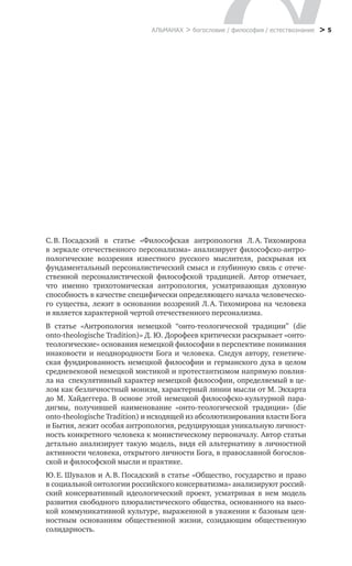 > 5
С. В. Посадский в  статье «Философская антропология Л. А. Тихомирова
в зеркале отечественного персонализма» анализирует философско-антро-
пологические воззрения известного русского мыслителя, раскрывая их
фундаментальный персоналистический смысл и глубинную связь с отече-
ственной персоналистической философской традицией. Автор отмечает,
что именно трихотомическая антропология, усматривающая духовную
способность в качестве специфически определяющего начала человеческо-
го существа, лежит в основании воззрений Л. А. Тихомирова на человека
и является характерной чертой отечественного персонализма.
В статье «Антропология немецкой “онто-теологической традиции” (die
onto-theologische Tradition)» Д. Ю. Дорофеев критически раскрывает «онто-
теологические» основания немецкой философии в перспективе понимания
инаковости и неоднородности Бога и человека. Следуя автору, генетиче-
ская фундированность немецкой философии и германского духа в целом
средневековой немецкой мистикой и протестантизмом напрямую повлия-
ла на спекулятивный характер немецкой философии, определяемый в це-
лом как безличностный монизм, характерный линии мысли от М. Экхарта
до М. Хайдеггера. В основе этой немецкой философско-культурной пара-
дигмы, получившей наименование «онто-теологической традиции» (die
onto-theologische Tradition) и исходящей из абсолютизирования власти Бога
и Бытия, лежит особая антропология, редуцирующая уникальную личност-
ность конкретного человека к монистическому первоначалу. Автор статьи
детально анализирует такую модель, видя ей альтернативу в личностной
активности человека, открытого личности Бога, в православной богослов-
ской и философской мысли и практике.
Ю. Е. Шувалов и А. В. Посадский в статье «Общество, государство и право
в социальной онтологии российского консерватизма» анализируют россий-
ский консервативный идеологический проект, усматривая в  нем модель
развития свободного плюралистического общества, основанного на высо-
кой коммуникативной культуре, выраженной в уважении к базовым цен-
ностным основаниям общественной жизни, созидающим общественную
солидарность.
АЛЬМАНАХ > богословие / философия / естествознание
 