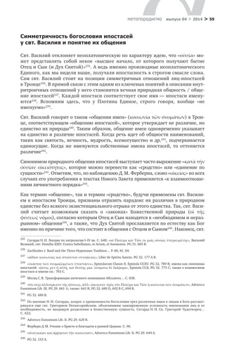 > 59метαπαραдигмα выпуск 04 > 2014
Симметричность богословия ипостасей
у свт. Василия и понятие их общения
Свт. Василий отклоняет неоплатоническую по характеру идею, что «οὐσία» мо-
жет представлять собой некое «высшее начало, от которого получают бытие
Отец и Сын (и Дух Святой)»235
. А ведь именно производные неоплатонического
Единого, как мы видели выше, получали ипостасность в строгом смысле слова.
Сам свт. Василий стоит на позиции симметричных отношений лиц-ипостасей
в Троице236
. В прямой связи с этим одним из ключевых понятий в описании внут­
ритроичных отношений у него становится вечная природная общность / обще-
ние ипостасей237
. Каждой ипостаси соответствует свое имя — ипостаси имену-
ются238
. Вспомним здесь, что у  Плотина Единое, строго говоря, вообще «не
именуемо»239
.
Свт. Василий говорит о таком «общении имен» (κοινωνία τῶν ὀνομάτων) в Трои-
це, соответствующем «общению ипостасей», которое утверждает не различие, но
единство их природы240
. Таким образом, общение имен одновременно указывает
на единство и различие ипостасей. Когда речь идет об общности наименований,
таких как святость, вечность, мудрость, всемогущество и  др.241
, подчеркивается
единосущие. Когда же именуются собственные имена ипостасей, то оттеняется
различие242
.
Синонимом природного общения ипостасей выступает часто выражение «κατὰ τὴν
οὐσίαν οἰκειότητος», которое можно перевести как «сродство» или «единение по
сущности»243
. Отметим, что, по наблюдению Д. М. Ферберна, слово «οἰκείος» во всех
случаях его употребления в текстах Нового Завета применяется «к взаимоотноше-
ниям личностного порядка»244
.
Как термин «общение», так и термин «сродство», будучи применены свт. Васили-
ем к ипостасям Троицы, призваны отразить парадокс их различия в природном
единстве без всякого экзистенциального отрыва от этого единства. Так, свт. Васи-
лий считает возможным сказать о  «законах» Божественной природы (οἱ  τῆς
φύσεως νόμοι), согласно которым Отец и Сын находятся в «необходимом и нераз-
рывном» общении245
, а также, что Дух Святой прославляется по естеству как Бог
именно по причине того, что состоит в общении с Отцом и Сыном246
. Наконец, свт.
235	
Сагарда Н. И. Лекции по патрологии I–IV вв. С. 648; «οὐ Πατέρα καὶ Υἱὸν ἐκ μιᾶς οὐσίας ὑπερκειμένης», Василий
Великий, свт. Homilia XXIV. Contra Sabellianos, et Arium, el Anomoeos. PG 31. 605 B.
236	
Zachhuber J. Basil and the Three-Hypostases Tradition… P. 80, 81, 84.
237	
«ἀϊδίου κοινωνίας καὶ ἀπαύστου συναφείας», Liber de Spiritu Sancto. PG 32. 177 A B.
238	
«ἑκάστου τῶν ὀνομαζομένων ὑποστάσει», Epistolarum Classis II. Epistola CCXV. PG 32. 789 В; имена как синонимы
ипостасей: «φύσις μὲν ἡ αὐτὴ, καὶ θεότης μία· ὀνόματα δὲ διάφορα», Epistola CCX. PG 32. 773 С; также о взаимосвязи
ипостаси и имени см.: 765 С.
239	
Месяц С. В. Трансформация античного понимания Абсолюта… С. 838.
240	
«ὅτι οὐχὶ ἀλλοτρίωσιν τῆς φύσεως, ἀλλ» οἰκείωσιν πρὸς τὸν Πατέρα καὶ Υἱὸν ἡ κοινωνία τῶν ὀνομάτων», Adversυs
Eunomium Lib. III. PG 29. 661 Α; также: 641 В; PG 32. 689 D, 692 B C, 694 B.
241	
PG 32. 689 B.
242	
По мнению Н. И. Сагарды, вопрос о применимости богословия трех различных имен к лицам в Боге рассмат­
ривался еще свт. Григорием Неокесарийским, объяснявшим одновременную условность именования лиц и  ее
необходимость, не вводящую разделения в  Божественную сущность, Сагарда Н. И. Св. Григорий Чудотворец…
С. 622.
243	
Adversυs Eunomium Lib. II. PG 29. 629 B.
244	
Ферберн Д. М. Учение о Христе и благодати в ранней Церкви. С. 96.
245	
«ἀναγκαίαν καὶ ἄῤῥηκτον τὴν κοινωνίαν», Adversυs Eunomium Lib. II. PG 29. 644 А.
246	
PG 32. 153 A.
 