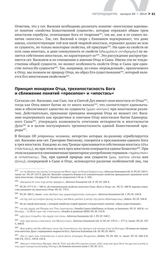 > 61метαπαραдигмα выпуск 04 > 2014
Отметим, что у свт. Василия необходимо различать понятие «ипостасные идиомы»
от понятия «свойства Божественной сущности», которые отражают общие трем
ипостасям атрибуты, отличающие Бога от творения257
, так же, как и от самого по-
нятия «ипостась». Так, свт. Василий в  споре с  Евномием подчеркивает, что даже
имена, соответствующие той или иной тварной ипостаси, отражают далеко не всю
ее сущность, но только некоторые свойства, ей присущие258
. Ни одно из свойств не
есть сама ипостась, и даже совокупность ее свойств (ἰδιωμάτων συνδρομὴν) не яв-
ляется собственно ипостасью, но характеризует ее259
. Это рассуждение распростра-
няется свт. Василием и по отношению к именам Отца и Сына. Имена эти не тожде-
ственны общей сущности, но являют особенность свойств Отца и Сына при един-
стве логоса Их сущности260
. Так, например, из слова «нерожденный», прилагаемого
к Отцу, мы познаем не природу Отца, но образ Его существования261
, который явля-
ется Его ипостасным свойством262
.
Принцип монархии Отца, трехипостасность Бога
и сближение понятий «просопон» и «ипостась»
Согласно свт. Василию, как Сын, так и Святой Дух имеют свои ипостаси от Отца263
,
тогда как Отец имеет бытие не от иного начала264
, что соответствует единонача-
лию и обеспечивает единство по сущности (μίαν οὐσίαν) при ипостасном разли-
чии. Действительно, признание принципа монархии Отца не мешает свт. Васи-
лию подчеркивать как предвечное и совечное Отцу ипостасное бытие Единород-
ного Сына265
, утверждать возможность сочетания нетварности и  ипостасности
Духа266
и  в  целом постулировать трехипостасность единой Божественной при­
роды267
.
В беседах Об устроении человека, авторство которых по-разному атрибутируется
свт. Василию или свт. Григорию Нисскому, говорится о прославлении единого Бога
в трех ипостасях. Каждому из лиц Троицы присваивается собственная ипостась (ἰδία
ὑπόστασις), но при этом во всех трех ипостасях созерцается единое Божество268
. При
этомоказываетсясинонимичнымтринитарноеупотреблениетерминов«πρόσωπον»
и  «ὑποστασις». Так, при единой природе или сущности (μία, ταύτον οὐσία или
φύσις), созерцаемой в Сыне и Отце, исповедуется различие особенностей лиц, так
257	
«ἐν τῇ ἰδιότητι τῆς οὐσίας ἡ ὑπεροχὴ τοῦ Θεοῦ πρὸς τὰ θνητὰ διαφαίνεται», Adversus Eunomium Lib. II. PG 29. 589 С;
также см.: PG 29. 553 А. Для свт. Василия «сущность Божия и ее отличительные свойства принадлежат одинаково всем
трем ипостасям», Сагарда Н. И. Лекции по патрологии I–IV вв. С. 650.
258	
«ἰδιώματα δὲ τινα περὶ αὐτὴν ἀφορίζει», Adversus Eunomium Lib. II. PG 29. 589 А.
259	
PG 29. 577 C D — 580 А; об отличительном свойстве ипостаси Сына «быть к Отцу» см.: PG 31. 480 Β; идиома отцов-
ства указывает на (ипостась) Отца: PG 32. 776 C.
260	
PG 29. 580 С; также: «ταῖς ἰδιότησι ταῖς χαρακτηριζούσαις ἐκάτερον», Adversus Eunomium Lib. I. PG 29. 556 B.
261	
«ἐκ τῆς τοῦ ἀγεννήτου φωνῆς τὸ ὅπως τοῦ Θεοῦ μᾶλλον ἢ αὐτὴν τὴν φύσιν διδασκομένοις», ibidem. PG 29. 548 B.
262	
Но не самой ипостасью, с которой ошибочно порой принято отождествлять понятие «образ существования».
263	
«ἐκ τῆς ἀρχῆς τοῦ Πατρὸς τὸν Υἱὸν ὑποστάντα», Homilia Contra Sabellianos, et Arium, et Anomoeos. PG 31. 605 B; «τὸ
Πνεῦμα… ἐκ Θεοῦ ἔχον τὴν ὑπόστασιν», Homilia in psalmum XXXII. PG 29. 333 B.
264	
«μὴ ἔχειν ἑτέρωθεν τὴν ἀρχὴν τοῦ εἶναι», Adversus Eunomium Lib. I. PG 29. 548 C.
265	
«τὴν πρὸ αἰῶνος ὑπόστασιν τοῦ Μονογενοῦς», Adversus Eunomium Lib. II. PG 29. 576 D — 577 A; также: PG 29. 597
С, 608 В.
266	
«Καὶ μηδεὶς οἰέσθω ἀθέτησιν εἶναι τῆς ὑποστάσεως τὴν ἄρνησιν τοῦ κτίσμα εἶναι τὸ Πνεῦμα» (И никак не отрица-
ется ипостась Духа с отрицанием тварности Его), Adversus Eunomium Lib. III. PG 29. 669 С.
267	
«ὅτι ἐν τρισὶ ταῖς ὑποστάσεσιν ὁ κατὰ φύσιν ἁγιασμὸς θεωρεῖται», ibidem. PG 29. 661 Α; также: PG 32. 688 А B,
548 А В, 153 C, 149 В, 136 В.
268	
«ἰδία μὲν ὑπόστασις Πατρὸς, ἰδία δὲ Υἱοῦ, καὶ ἰδία Πνεύματος ἁγίου, ἀλλ» οὐχὶ καὶ τρεῖς θεοὶ· ὅτι μία καὶ ἡ αὐτὴ ἐν
τοῖς τρισὶ νοουμένη οὐσιώδης θεότης», De hominis structura oratio I. PG 30. 13 C.
 