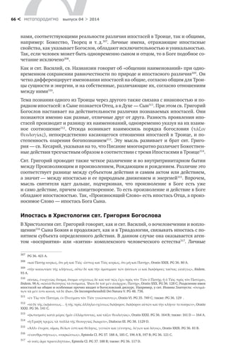 метαπαραдигмα выпуск 04 > 201466 <
нами, соответствующими реальности различия ипостасей в Троице, так и общими,
например: Божество, Творец и  т. д.307
. Личные имена, отражающие ипостасные
свойства, как указывает Богослов, обладают исключительностью и уникальностью.
Так, если человек может быть одновременно сыном и отцом, то в Боге подобное со-
четание исключено308
.
Как и свт. Василий, св. Назианзин говорит об «общении наименований» при одно-
временном сохранении равночестности по природе и ипостасного различия309
. Он
четко дифференцирует именования ипостасей на общие, согласно общим для Трои-
цы сущности и энергии, и на собственные, различающие их, согласно отношениям
между ними310
.
Тема познания одного из Троицы через другого также связана с инаковостью и по-
рядком ипостасей: в Сыне познается Отец, а в Духе — Сын311
. При этом св. Григорий
Богослов настаивает на действительности различия познаваемых ипостасей. Они
познаются именно как разные, отличные друг от друга. Разность проявления ипо-
стасей производит и разницу их наименований, одновременно указуя на их взаим-
ное соотношение312
. Отсюда возникает взаимосвязь порядка богословия (τάξιν
θεολογίας), непосредственно касающегося отношения ипостасей в Троице, и по-
степенность озарения богопознанием313
. Эту мысль развивает и  брат свт. Григо-
рия — св. Кесарий, указывая на то, что Писание многократно различает Божествен-
ные действия трехчастным образом в соответствии с тремя Ипостасями в Троице314
.
Свт. Григорий проводит также четкое различение и во внутритринитарном бытии
между Произволяющим и произволением, Рождающим и рождением. Различие это
соответствует разнице между субъектом действия и самим актом или действием,
а значит — между ипостасью и ее природным движением и энергией315
. Впрочем,
мысль святителя идет дальше, подчеркивая, что произволение в  Боге есть уже
и само действие, причем олицетворенное. То есть произволение и действие в Боге
обладают ипостасностью. Так, «Произносящий Слово» есть ипостась Отца, а произ-
носимое Слово — ипостась Бога Сына.
Ипостась в Христологии свт. Григория Богослова
В Христологии свт. Григорий говорит, как и свт. Василий, о вочеловечении и вопло-
щении316
Сына Божия и продолжает, как и в Триадологии, связывать ипостась с по-
нятием субъекта определенного действия. В данном случае она оказывается аген-
том «восприятия» или «взятия» комплексного человеческого естества317
. Личные
307	
PG 36. 421 A.
308	
«καὶ Πατὴρ κυρίως, ὅτι μὴ καὶ Υἱός· ὥσπερ καὶ Υἱὸς κυρίως, ὅτι μὴ καὶ Πατήρ», Oratio XXIX. PG 36. 80 A.
309	
«τὴν κοινωνίαν τῆς κλήσεως, οὕτω δὲ καὶ τὴν ὁμοτιμίαν τῶν φύσεων εἰ καὶ διαφόρους ταύτας εἰσάγεις», ibidem.
93 A.
310	
οὐσίας, ἐνεργείας ὅνομα, ὅνομα «σχέσεως δὲ καὶ τοῦ πῶς ἔχει πρὸς τὸν Υἱὸν ὁ Πατὴρ, ἢ ὁ Υἱὸς πρὸς τὸν Πατέρα»,
ibidem. 96 A; «κοινὰ θεότητος τὰ ὀνόματα, Ἴδιον δὲ τοῦ μὲν ἀνάρχου, Πατήρ», Oratio XXX. PG 36. 128 C; Разделение имен
ипостасей на общие и особенные прочно входит в богословский дискурс. Например, у свт. Иоанна Златоуста: «ὀνομά-
των τὰ μέν ἐστι κοινὰ, τὰ δὲ ἴδια», De Incomprehensibili Dei Natura V. PG 48. 738.
311	
«ἐν Υἱῳ τὸν Πατέρα, ἐν Πνεύματι τὸν Υἱὸν γινώσκοντες», Oratio VI. PG 35. 749 C; также: PG 36. 129 Α.
312	
«τὸ δὲ τῆς ἐκφάνσεως… ἢ τῆς πρὸς ἄλληλα σχέσεως διάφορον, διάφορον αὐτῶν καὶ τὴν κλῆσιν πεποίηκεν», Oratio
XXXI. PG 36. 141 C.
313	
«φωτισμοὺς κατὰ μέρος ἡμῖν ἐλλάμποντας, καὶ τάξιν θεολογίας», Oratio XXXI. PG 36. 164 B; также: 161 D — 164 A.
314	
«ἡ Γραφὴ τριχῶς τὰ πολλὰ τῆς θεουργίας διαιρεῖν», Dialocus III. PG 38. 1129 D.
315	
«Ἀλλ» ἕτερον, οἶμαι, θέλων ἐστὶ καὶ θέλησις, γεννῶν καὶ γέννησις, λέγων καὶ λόγος», Oratio XXIX. PG 36. 81 B.
316	
«ἐνανθρωπήσεως», «σαρκώσεως», Epistola Cl. PG 37. 188 A, 185 C, 196 A B, 197 B; PG 36. 121 C.
317	
«ὁ νοῦς ἄρα προσείληπται», Epistola Cl. PG 37. 188 B; также: PG 36. 117 D.
 