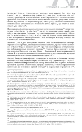 > 69метαπαραдигмα выпуск 04 > 2014
личается от Отца, от Которого имеет ипостась, но по природе Оно то же, что
и  Отец338
. И  Дух, подобно Слову Божию, ипостасно (καθʹ ὑπόστασιν или καθʹ
ἑαυτόν) существует в естестве Божием, не внося разделения339
. Антиномия одно-
временной счислимости ипостасей и несчислимости Божества, разделения по ипо-
стаси и неделимости «по подлежащему» (τῷ ὑποκειμένῳ) осмысливается Нисским
святителем как отражение непостижимости тайны Троицы, где ипостаси суще-
ствуют одна в другой340
.
Имена ипостасей, отличаемые от различных наименований природы341
наряду с по-
нятием «образ бытия» (τὸ πῶς εἶναι)342
так же, как и прилагательные «иной», «дру-
гой», используются свт. Григорием Нисским для описания отличия ипостасей Трои-
цы. Так, Слово отличается (ἕτερος ἐστι) от своего Источника, и само наименование
Слова одновременно уже подразумевает Отца, и наоборот, что сразу подводит нас
к понятию их взаимоотношения343
.
Ипостаси Сына и  Духа возводятся к  ипостаси Отца как вневременной и  внепро-
странственной Причине, от которой имеют вечное бытие, причем бытие не отлич-
ное от бытия Отца, но тождественное344
. При этом внутри Троицы отсутствуют ка-
кие-либо иерархия или сложность природы345
. Ипостась Слова, например, не про-
сто причастна Жизни, но есть сама Жизнь — Саможизнь. С понятиями ипостасей
Сына и Духа не мыслятся никакие «становление» или ограниченность бытия, столь
связанные с бытием ограниченных тварных ипостасей346
.
Нисский богослов также обращает внимание на то, что Слово и Дух имеют соответ-
ствующую каждому избирательную, желательную силу (προαιρετικὴν δύναμιν)347
.
Однако наличие этой произволяющей силы у ипостасей Слова и Духа не рассекает
простоту и единство Божественных природы и действия, поскольку произволение
согласовано со свойствами единой природы348
и  выражается посредством ее349
.
338	
«τοῦ Θεοῦ Λόγος τῷ μὲν ὑφεστάναι καθ» ἑαυτὸν διῄρηται πρὸς ἐκεῖνον παρ» οὗ τὴν ὑπόστασιν ἔχει… ὁ αὐτός ἐστι
κατὰ τὴν φύσιν», Григорий Нисский, свт. Oratio Catechetica. PG 45. 16 C D.
339	
«Ἐπὶ δὲ τῆς θείας φύσεως τὸ μὲν εἶναι Πνεῦμα Θεοῦ», ibidem. 17 A; «ἀλλὰ καθ» ὁμοιότητα τοῦ Θεοῦ Λόγου καθ»
ὑπόστασιν οὖσαν», ibidem. 17 C; также: 300 D, 853 B.
340	
«τὸ αὐτὸ καὶ ἀριθμητόν ἐστι, καὶ διαφεύγει τὴν ἐξαρίθμησιν, καὶ διῃρημένως ὁρᾶται, καὶ ἐν μονάδι καταλαμβά-
νεται, καὶ διακέκριται τῇ ὑποστάσει, καὶ οὐ μεμέρισται τῷ ὑποκειμένῳ», ibidem. 17 D; «ἐν ἀλλήλοις δὲ τυγχάνουσιν
ὅντες», Adversus Arium et Sabellium. PG 45. 1297 D.
341	
Имена «Причины» и тех, кто из нее, именуют не природу, а ипостаси: «Αἴτιον δὲ καὶ τὸ ἐξ αἰτίου λέγοντες, οὑχὶ
φύσιν διὰ τούτων τῶν ὁνομάτων σημαίνομεν», Григорий Нисский, свт. Quod Νον Sint Tres Dii, ad Ablabium. PG 45. 133
C; «ὑποστάσεις τῆς ἁγίας Τριάδος ὁ τοῦ αἰτίου διακρίνει λόγος», ibidem. 133 D — 136 A. Об именах, соответствующих
единым природе и действию, см.: PG 45. 133 A, 142 A, 176 A; о непереходности собственных имен от ипостаси к ипоста-
си см.: 142 B; также: 1297 D, 1300 A.
342	
Нисский святитель различает бытие и образ бытия («как бытие»). Свой образ бытия принадлежит каждой ипостаси
непередаваемо и дает различие ипостасям: «κατὰ τὸ πῶς εἶναι διαφορὰν», Quod Νοn Sint Tres Dii, ad Ablabium. PG 45.
133 C.
343	
«δὲ Λόγος οὗτος ἕτερός ἐστι παρὰ τὸν οὗ ἐστι Λόγος… διακρίνῃ τῷ σχετικῷ τῆς σημασίας», Григорий Нисский,
свт. Oratio Catechetica. PG 45. 16 B; «τὸν Υἱὸν σχέσεως τοῦ Πατρὸς», Contra Eunomium. Lib. I. PG 45. 424 A; также: 445 C,
781 D; PG 46. 560 D — 561 A.
344	
«τὴν δὲ τῆς ὑποστάσεως αἰτίαν ἔχον ἐκ τοῦ πρωτοτύπου φωτός», Contra Eunomium, Lib. I. PG 45. 416 C; «τὸ ἐξ αὐτοῦ
εἶναι ἔχων», ibidem. 464 B; «τὸ εἶναι τοῦ Υἱοῦ ἀπὸ τοῦ Πατρός», ibidem. 448 С; «ἐξ αἰτίου τὴν ὑπόστασιν ἀδιαστάτως
ἔχειν», ibidem. 364 C; также: 461 D, 445 B, 396 B, 781 C, 920 Β.
345	
«οὐδεμίαν διπλόην καὶ σύνθεσιν», Oratio Catechetica. PG 45. 13 C D.
346	
«ἀρχὴν δὲ τῆς ὑποστάσεως μὴ λογίζεσθαι», Contra Eunomium. Lib. I. PG 45. 445 A; «ὅρον οὐκ ἔχει τῇς ἀγαθότητος»,
ibidem. 301 C.
347	
«αὐτοζωὴν εἶναι τὸν Λόγον… προαιρετικὴν δύναμιν ἔχει πάντως», Oratio Catechetica. PG 45. 13 D; также: 16 B, 21 A;
Дух избирает всегда доброе и имеет сопутственную хотению силу (πάντοτε τὸ ἀγαθὸν αἰρουμένην, καὶ πρὸς πᾶσαν
πρόθεσιν σύνδρομον ἔχουσαν τῇ βουλήσει τὴν δύναμιν), ibidem. 17 C.
348	
PG 45. 16 A.
349	
Эту же мысль Дидим Александрийский выражает, когда говорит о симфонии и синергии ипостасей Троицы в ре-
чении и творении: «τρεῖς ὑποστάσεις, καὶ ἑκάστη Θεὸν ὀνομάζει, καὶ τὴν συμφωνίαν καὶ τὴν συνεργίαν δείκνυσι τοῦ
εἰπόντος καὶ τοῦ ποιήσαντος», De Trinitate Liber Primus. PG 39. 344 A, также: 441 A, 440 C, 689 D.
 