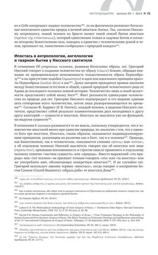 > 71метαπαραдигмα выпуск 04 > 2014
во в Себе воскрешает падшее человечество360
, то он фактически развивает богосло-
вие ипостасного единства природ в вечной ипостаси Логоса. Так, согласно Нисско-
му антропологу, новый человек во Христе являет такой способ бытия ипостаси
(τρόπον τῆς ὑποστάσεως), который единственно только и задуман Богом и соглас-
но которому Божественная сила, находясь в единстве с человеческими душой и те-
лом, проникает их, таинственно сообразуясь с природой каждого361
.
Ипостась в антропологии, ангелологии
и тварном бытии у Нисского святителя
В сочинении Об устроении человека, развивая богословие образа, свт. Григорий
Нисский говорит о создании человечества по образу (εἰκών) Божию, обращая вни-
мание на принципиальную невозможность тождественности образа Первообра-
зу362
и на присутствие подобия (ὀμοιότητα) и идеи или идеального принципа красо-
ты Первообраза (καλοῦ ἰδέα) в нас363
. Далее автором проводится прямая аналогия
между Божественным естеством и общей, единой природой человеческого рода от
Адама до последнего человека земной истории. Человечество лишь в своей целост-
ности представляет собой икону Бога364
. Факт реальности единосущия человече-
ства по природе для свт. Григория Нисского подтверждает и его видение единым
акта сотворения всего человечества, потом лишь разворачивающегося во време-
ни365
. Согласно Ф. Харриет (F. B. Harriet), каждый человек, в видении Нисского свя-
тителя, представляет собой результат взаимоотношения двух несводимых к другу
другу категорий — сущности и ипостаси. Ипостась не мыслится уже ни функцией,
ни модусом сущности366
.
В сочинении К эллинам развивается та же мысль, поскольку утверждается, что в че-
ловечестве ипостасей много при единстве природы, по аналогии с тем, что у едино-
го Бога три ипостаси. Ипостась, таким образом, оказывается индивидуализирую-
щим принципом, указующим на различия как в Боге, так и в человеке367
. Природа,
как Божественная, так и человеческая, описывается словами «φύσις» или «οὐσία»,
а  об отдельном человеке Нисский мыслитель говорит как об ипостаси или лице
(πρόσωπον), признавая невозможность в строгом смысле применить к отдельному
человеку понятие «частная сущность» или «природа». Вместо выражений «эта при-
рода» или «тот человек» он признает точным говорить «эта» или «та ипостась» или
же употреблять имя, обозначающее конкретную ипостась368
. И  не случайно свт.
Григорий использует именно термин «ипостась», когда говорит о восприятии Бо-
гом Словом (Силой Вышнего) «образа раба» от ипостаси Девы369
.
360	
«πρὸς τὸν πεπονθότα ἑνώσεως, τὸ ἐκείνου πάθος οἰκειουμένης», Adversus Apollinarem. PG 45. 1256 C.
361	
«ὡς ἀληθῶς ἄνθρωπος, ὁ πρῶτος καὶ μόνος τὸν τοιοῦτον τρόπον τῆς ὑποστάσεως ἐφ» ἑαυτοῦ καταδείξας», ibidem.
1256 B C.
362	
Как в плане логическом, ибо образ чем-то должен отличаться от Прототипа во избежание полного тождества, так
и в плане различия тварного и нетварного уровней бытия.
363	
De Ηominis Opificio. PG 44. 184 B C.
364	
«ἐφ» ἑαυτῶν φέρουσι τὴν θείαν εἰκόνα. Διὰ τοῦτο εἶς ἄνθρωπος κατωνομάσθη τὸ πᾶν», ibidem. 185 D.
365	
Ladner G. B. The Philosophical Anthropology of Saint Gregory of Nyssa // Dumbarton Oaks Papers. Harvard University
Press, Cambridge-Massachusets, 1958. Vol. 12. P. 59–94, here: p. 82, 88.
366	
Harriet F. B. Human Communion and Difference in Gregory of Nyssa // From Trinitarian Theology to the Philosophy of
Human Person and Free Decision. Gregory of Nyssa: The Minor Treatises on Trinitarian Theology and Apollinarism, proceedings
of the 11th
International Colloquium on Gregory of Nyssa. Tübingen, 17–20 September 2008. P. 337–350, here: p. 343–344.
367	
«τὰ διαφέροντα καθ» ὑπόστασιν», De Communibus Notionibus. PG 45. 184 Α; также: 320 B.
368	
«Πολλὰς γὰρ ὑποστάσεις τοῦ ἑνὸς ἀνθρώπου, καὶ τρεῖς ὑποστάσεις τοῦ ἑνὸς Θεοῦ», ibidem. 181 D; «γὰρ τῆς οὐσίας
σημαίνει τὸ ἄνθρωπος, καὶ οὐκ ἰδικὸν πρόσωπον», ibidem. 185 B; также: 185 A D, 496 A.
369	
«ἡ τοῦ Ὑψίστου δύναμις, τὴν δουλικὴν μορφὴν τὴν διὰ τῆς Παρθένου ὑπόστασιν διαλαβοῦσα», Adversus
Apollinarem. PG 45. 1177 С.
 