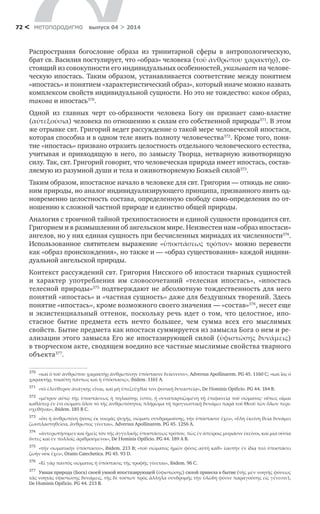 метαπαραдигмα выпуск 04 > 201472 <
Распространяя богословие образа из тринитарной сферы в  антропологическую,
брат св. Василия постулирует, что «образ» человека (τοῦ ἀνθρώπου χαρακτὴρ), со-
стоящий из совокупности его индивидуальных особенностей, указывает на челове-
ческую ипостась. Таким образом, устанавливается соответствие между понятием
«ипостась» и понятием «характеристический образ», который иначе можно назвать
комплексом свойств индивидуальной сущности. Но это не тождество: каков образ,
такова и ипостась370
.
Одной из главных черт со-образности человека Богу он признает само-властие
(αὐτεξούσια) человека по отношению к силам его собственной природы371
. В этом
же отрывке свт. Григорий ведет рассуждение о такой мере человеческой ипостаси,
которая способна и в одном теле явить полноту человечества372
. Кроме того, поня-
тие «ипостась» призвано отразить целостность отдельного человеческого естества,
учитывая и привходящую в него, по замыслу Творца, нетварную животворящую
силу. Так, свт. Григорий говорит, что человеческая природа имеет ипостась, состав-
ляемую из разумной души и тела и оживотворяемую Божьей силой373
.
Таким образом, ипостасное начало в человеке для свт. Григория — отнюдь не сино-
ним природы, но аналог индивидуализирующего принципа, призванного явить од-
новременно целостность состава, определенную свободу само-определения по от-
ношению к сложной частной природе и единство общей природы.
Аналогия с троичной тайной трехипостасности и единой сущности проводится свт.
Григорием и в размышлении об ангельском мире. Неизвестен нам «образ ипостаси»
ангелов, но у них единая сущность при бесчисленных мириадах их численности374
.
Использованное святителем выражение «ὑποστάσεως τρόπον» можно перевести
как «образ происхождения», но также и — «образ существования» каждой индиви-
дуальной ангельской природы.
Контекст рассуждений свт. Григория Нисского об ипостаси тварных сущностей
и  характер употребления им словосочетаний «телесная ипостась», «ипостась
телесной природы»375
подтверждают не абсолютную тождественность для него
понятий «ипостась» и «частная сущность» даже для бездушных творений. Здесь
понятие «ипостась», кроме возможного своего значения — «состав»376
, несет еще
и  экзистенциальный оттенок, поскольку речь идет о  том, что целостное, ипо-
стасное бытие предмета есть нечто большее, чем сумма всех его мыслимых
свойств. Бытие предмета как ипостаси суммируется из замысла Бога о нем и ре-
ализации этого замысла Его же ипостазирующей силой (ὑφιστώσης δυνάμεις)
в творческом акте, сводящем воедино все частные мыслимые свойства тварного
объекта377
.
370	
«καὶ ὁ τοῦ ἀνθρώπου χαρακτὴρ ἀνθρωπίνην ὑπόστασιν δείκνυσιν», Adversus Apollinarem. PG 45. 1160 C; «καὶ ἷος ὁ
χαρακτὴρ, τοιαύτη πάντως καὶ ἡ ὑπόστασις», ibidem. 1161 A.
371	
«τὸ ἐλεύθερον ἀνάγκης εἶναι, καὶ μὴ ὑπεζεῦχθαί τινι φυσικῇ δυναστείᾳ», De Ηominis Opificio. PG 44. 184 B.
372	
«μέτρον αὐτῷ τῆς ὑποστάσεως ἡ πηλικότης ἐστὶν, ἡ συναπαρτιζομένη τῇ ἐπιφανείᾳ τοῦ σώματος· οὕτως οἶμαι
καθάπερ ἐν ἑνὶ σώματι ὅλον τὸ τῆς ἀνθρωπότητος πλήρωμα τῇ προγνωστικῇ δυνάμει παρὰ τοῦ Θεοῦ τῶν ὅλων περι-
σχεθῆναι», ibidem. 185 B C.
373	
«ὅτι ἡ ἀνθρωπίνη φύσις ἐκ νοερᾶς ψυχῆς, σώματι συνδραμούσης, τὴν ὑπόστασιν ἔχει», «ὕλη ἐκείνη θείᾳ δυνάμει
ζωοπλαστηθεῖσα, ἄνθρωπος γίνεται», Adversus Apollinarem. PG 45. 1256 A.
374	
«ἀντερωτήσομεν καὶ ἡμεῖς τὸν τῆς ἀγγελικῆς ὑποστάσεως τρόπον, πῶς ἐν ἀπείροις μυριάσιν ἐκεῖνοι, καὶ μία οὐσία
ὅντες καὶ ἐν πολλοῖς ἀριθμούμενοι», De Ηominis Opificio. PG 44. 189 A B.
375	
«τὴν σωματικὴν ὑπόστασιν», ibidem. 213 B; «τοῦ σώματος ἡμῶν φύσις αὐτὴ καθ» ἑαυτὴν ἐν ἰδίᾳ τινὶ ὑποστάσει
ζωὴν οὐκ ἔχει», Oratio Catechetica. PG 45. 93 D.
376	
«Εἰ γὰρ παντὸς σώματος ἡ ὑπόστασις τῆς τροφῆς γίνεται», ibidem. 96 C.
377	
Умная природа (Бога) своей умной ипостазирующей (ὑφιστώσης) силой привела в бытие (τῆς μὲν νοητῆς φύσεως
τὰς νοητὰς ὑφιστώσης δυνάμεις, τῆς δὲ τούτων πρὸς ἄλληλα συνδρομῆς τὴν ὑλώδη φύσιν παραγούσης εἰς γένεσιν),
De Ηominis Opificio. PG 44. 213 B.
 