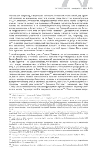 > 73метαπαραдигмα выпуск 04 > 2014
Размышляя, например, о тщетности многих человеческих устремлений, свт. Григо-
рий признает не имеющими ипостаси земные славу, богатство, происхождение
и т. д.378
. Очевидно, это понятия, которые имеют за собой некие вполне конкретные
земные сущности, однако они признаются Нисским святителем безипостасными
потому, что непостоянны и не соответствуют вечному замыслу Бога о подлинных
человеческих славе и богатстве и т. д. Чуть ранее свт. Григорий говорит, что бытие,
не погруженное в  Бога, есть по сути своей небытие379
. Действительно, понятие
«тварной ипостаси», в частности, призвано отразить генезис и степень укоренен-
ности сотворенных сущностей в  Божественном замысле380
. Так, например, сущ-
ность греха, который происходит не от Сущего, имеет ипостась не в добре и не-
соипостасна творению381
. Ипостась зла состоит в отделении от добра и неустойчи-
ва382
. А каждая из сотворенных вещей при творении определенным образом полу-
чила (возымела) ипостась посредством Логоса383
. И  лишь подлинное бытие «по
ипостаси» (καθʹ ὑπόστασιν), укорененное в  вечной красоте бытия Бога, может
быть признано причастным бытию и красоте384
.
С одной стороны, подобное употребление Нисским святителем понятия «ипоста-
си» по отношению к тварным объектам напоминает рассмотренный нами выше
философский смысл термина, выражающий зависимость от бытия высшего пла-
на. Но с другой — не будем забывать, что понятие «ипостась» в рамках философ-
ского нехристианского дискурса было фактически неприменимо к Высшему На-
чалу. А у каппадокийцев оно введено в координаты богословского рассуждения об
индивидуальном начале в  Боге! Таким образом, получается, что особенность,
инаковость, отличность любого частного тварного бытия, неразрывно связанного
с ограничениями пространства и времени385
, в каппадокийском видении коренит-
ся, тем не менее, в самой возможности и наличии ипостасного отличия в Высшем
начале, одновременно пребывающем «вечным и нераздельным» в своей природе,
доступной человеку лишь в отблесках ее энергии, или славы386
, и являющимся Ис-
точником тварной ипостасности387
. Согласно Нисскому святителю, имя Бога
«Отец» обозначает Причину «ипостазирующихся» и устанавливает характер отно-
шения между Первопричиной и тварными ипостасями388
. Ипостась всего творе-
378	
«οἴησίς ἐστι, καὶ οὐχ ὑπόστασις», In Psalmos. PG 44. 464 A.
379	
Не быть в Тебе — значит, вовсе не быть (τὸ γὰρ ἐν σοὶ μὴ εἶναι, οὐδὲ ἔστιν ὅλως εἶναι), ibidem. 461 C.
380	
«ἡ πρώτη γένεσίς τε καὶ ὑπόστασις παρ» αὐτοῦ τὴν ἀρχὴν ἔσχε», Oratio Catechetica. PG 45. 49 C. Свт. Григорий
Нисский говорит, что из-за удаленности от Бога ничтожна ипостась нашей природы, и она не выдержит заслужен-
ного гнева, «οὐτιδανὴ δὲ τῆς φύσεως ἡ ὑπόστασις», In Psalmos. PG 44. 464 B; в другом месте он говорит о местах,
которые не сотворены Богом, но, как и грех, возникли в результате злоупотребления природой. Поэтому, став тем,
что есть, не достаточны в силах к сохранению собственной ипостаси: «διαρκεῖ τῇ ὑποστάσει πρὸς τὸ ἴδιον», ibidem.
564 A.
381	
«εἰ δέ τι ἔξω τοῦ ὄντος ἐστὶν, οὗ οὐσία οὐκ ἐν τῷ εἶναι, ἀλλ» ἐν τῷ ἀγαθὸν μὴ εἶναι τὴν ὑπόστασιν ἔχει», In Psalmos.
PG 44. 585 B; «οὔτε κατὰ τὸ πρῶτον συνυποστᾶσα τῇ κτίσει», ibidem. 585 A; «Τὸ γὰρ κακὸν ἀνυπόστατον, ὅτι ἐκ τοῦ μὴ
ὄντος τὴν ὑπόστασιν ἔχει», In Ecclesiasten. Homilia I. PG 44. 637 C; также: 740 С; PG 45. 59 A, 412 C.
382	
«οὐδὲ γάρ ἐστιν ἄλλη τις κακοῦ ὑπόστασις, εἰ μὴ ὁ χωρισμὸς τοῦ βελτίονος», In Cantica canticorum. Homilia II. PG
44. 797 A; также: PG 46. 371 Α.
383	
«μίαν αἰτίαν ἔχει τῆς ὑποστάσεως», De Perfecta Christiani Forma. PG 46. 265 C; «τὴν ὑπόστασιν ἔσχεν», In Ecclesiasten.
Homilia I. PG 44. 632 B; также: PG 45. 984 D — 985 A, 988 B D, 1004 C, 1005 A.
384	
«Πῶς γὰρ ἄν τι εἴη καλὸν, ὃ μηδὲ ὅλως ἔστι καθ» ὑπόστασιν… Σὺ δὲ ἀληθῶς εἶ καλὸς· οὐ καλὸς δὲ μόνον, ἀλλ»
αὐτῇ τῇ τοῦ καλοῦ οὐσίᾳ ἀεὶ τοιοῦτος ὑπάρχων», Ιn Cantica canticorum. Homilia IV. PG 44. 836 B; «πᾶσα ἡ κτίσις αἰσθητή
τε καὶ ὑπερκόσμιος, ἐκ Πατρός τε καὶ Υἱοῦ καὶ Πνεύματος ἁγίου τὴν ὑπόστασιν ἔχειν», Contra Eunomium. Lib. II. PG 45.
512 B; также: PG 44. 884 C; PG 45. 28 C, 497 B, 1323 Α.
385	
«τὸ συγκαταλαμβανόμενον τῇ ὑποστάσει τοῦ νοουμένου διάστημα», In Ecclesiasten. Homilia VII. PG 44. 729 C.
386	
«προαιωνίου τε καὶ ἀδιαστάτου φύσεως», ibidem. 729 D; 732 B C, 820 D.
387	
«Εἰ δὲ ἀγαθὸς ὁ τῶν ἀπάντων αἴτιος, ἀγαθὰ πάντως ὅσα ἐκ τοῦ ἀγαθοῦ τὴν ὑπόστασιν ἔχει», In Ecclesiasten.
Homilia VIII. PG 44. 753 A; также: 1225 B C.
388	
«Ἡ γὰρ τοῦ πατρὸς φωνὴ, τὴν αἰτίαν τοῦ ἐξ αὐτοῦ ὑποστάντος διασημαίνει», De Oratione Dominica. Oratio II. PG 44.
1141 A.
 