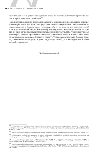 метαπαραдигмα выпуск 04 > 201474 <
ния, или космоса в целом, и входящие в его состав частные ипостаси пришли в бы-
тие посредством ипостаси Слова389
.
Именно эти положения позволяют заложить основания решения дотоле неразре-
шимой проблемы неустранимой ущербности и даже обреченности ограниченного
индивидуального бытия, столь характерной, в  частности, для платонической
и нео­платонической мысли. Вот почему каппадокийцы могут настаивать на том,
что ни одно из тварных существ не оставлено непричастным Богу как наилучшему
Естеству390
, которое признается запредельным логике, чистым и вечным391
, неиз-
реченным даже в своих действиях и славе392
. Также, по выражению Дидима Слеп-
ца, это естество самосущно и даже сверх-сущностно393
, т. е. обладает некой абсо-
лютной сущностью.
(Продолжение следует)
389	
«τοῦ κόσμου παντὸς ἡ ὑπόστασις τῆς τοῦ Λόγου δυνάμεως ἐξῆπται… τοῦ κόσμου μερῶν μὴ ἄλλην ἐπινοεῖν αἰτίαν
τινὰ τῆς συστάσεως, ἀλλ» ἢ τὸν Λόγον αὐτὸν, δι» οὗ τὰ πάντα τὴν εἰς τὸ γενέσθαι πάροδον ἔσχε», Oratio Catechetica.
PG 45. 21 A; 28 D.
390	
«ὡς ἂν πάντα τοῦ καλοῦ κατὰ τὸ ἶσον μετέχοι, καὶ μηδὲν τῶν ὄντων ἀμοιροίη τῆς κρείττονος φύσεως», ibidem. 25 C.
391	
«τὸ ἀκήρατον τῆς θεότητος χρυσίον», In Cantica canticorum. Homilia III. PG 44. 821 D; «ἀκηράτου καὶ καθαρᾶς καὶ
ἀεὶ οὔσης φύσεώς ἐστιν», De Hominis Opificio. PG 44. 180 B.
392	
«ἀφράστου δυνάμεως τοῦ Θεοῦ», Ιn Hexaemeron Liber. PG 44. 72 A; «ἀφράστου Θεοῦ δόξης», In Psalmos. 441 A; «τὸ
κάλλος ἄφραστον», De Beatitudinibus. Oratio VI. 1269 D.
393	
«αὐτοουσία», Василий Великий, свт. Adversus Eunomium Lib. IV. PG 29. 684 B, 681 С; «τῆς ἐνάδος θείας καὶ ὑπερου-
σίου ἐστὶν οὐσίας», Дидим Александрийский. De Trinitate Liber Tertius. PG 39. 804 C; также: De Trinitate Liber Secundus.
600 C, 434 А.
 