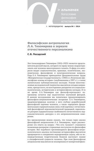 > метαπαραдигмα выпуск 04 > 2014
> альманах
	 богословие	
	 философия
	 естествознание
Лев Александрович Тихомиров (1852–1923) является предста-
вителем русской мысли, которого по праву можно охарактери-
зовать как человека многогранного таланта. В сферу его инте-
ресов входят социологические, правовые, политические, эко-
номические, философские и  культурологические вопросы.
Перу Л. А. Тихомирова принадлежат фундаментальные труды
«Монархическая государственность» (1905) и «Религиозно-фи-
лософские основы истории» (опубликованы в 1997 г.), а также
значительное публицистическое наследие. Усилия многочис-
ленных исследователей творчества мыслителя сегодня направ-
лены, прежде всего, на всестороннее раскрытие его социально-
политических, исторических и историософских взглядов. В то
же время Л. А. Тихомиров как философ-персоналист по-
прежнему остается еще недостаточно изученной фигурой.
В  данном исследовании мы попытаемся проанализировать
философско-антропологические воззрения Л. А. Тихомирова,
продемонстрировав наличие у  него глубоко разработанной
философской картины человека, а  также определить фунда-
ментальную содержательную связь этой картины с отечествен-
ной философской персоналистической традицией, параллель-
но раскрыв содержательные особенности отечественного пер-
соналистического дискурса в  его антропологическом изме­
рении.
Без преувеличения можно сказать, что только через анализ
философской антропологии Л. А. Тихомирова, через рассмот­
рение его ответа на вопрос: «Что есть человек?» становится
возможным раскрытие стержневых постулатов его философии
истории. Вне подобного прелиминарного философско-антро-
пологического анализа постижение историософии мыслителя
превращается в совершенно неразрешимую задачу, ибо ее не-
посредственным теоретическим базисом выступает знание
о специфической сущности человека. При этом философская
антропология мыслителя не изолирована от конкретной фило-
Философская антропология
Л. А. Тихомирова в зеркале
отечественного персонализма
С. В. Посадский
 