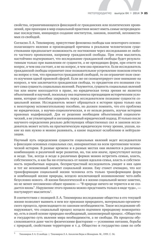 > 85метαπαραдигмα выпуск 04 > 2014
свойства, ограничивающееся фиксацией ее гражданских или политических прояв-
лений, при проекции в мир социальной практики может иметь самые непредвиден-
ные последствия, инициируя создание институтов, законов, понятий, несовмести-
мых со свободой.
Согласно Л. А. Тихомирову, присутствие феномена свободы как некоторого осново-
полагающего явления и  производящей причины в  реальном человеческом суще-
ствовании предполагает возможность ее постижения через исследования ее любо-
го частного проявления, например гражданской свободы. При этом мыслитель
настойчиво подчеркивает, что исследование гражданской свободы будет результа-
тивным только при выявлении ее сущности, а не преходящих форм, при ответе на
вопрос, в чем она состоит, а не на вопрос, в чем она признается. Если исследователь
гражданской свободы ограничит свое познавательное устремление поиском ответа
на вопрос о том, что признается гражданской свободой, то он ограничит поле свое-
го изучения одной правовой сферой. Если же он сконцентрирует свое внимание на
вопросе, в чем заключается гражданская свобода, то предметом его познания ста-
нет сама сущность социальных явлений. Разумеется, сущность социальных явлений
так или иначе воссоздается в  праве, но юридическая точка зрения не является
объек­тивной и научной, поскольку она подчинена преходящим историческим усло-
виям, которые способны закрывать перед исследователем познание сущности со-
циальной жизни. Исследователь может обращаться к  истории права только как
к некоторому вспомогательному пособию, но должен помнить, что его проблема
не юридическая, а научно-социологическая, и ее нельзя решить, изучая историю
правовых кодификаций. Для ее решения необходим объективный социологи­
ческий, а не утилитарный и ангажированный юридический подход. И только после
научного определения реально действующих общественных сил и законов иссле-
дователь может встать на прагматическую юридическую точку зрения, указав, ка-
кие из них нужно и можно развивать, а какие подлежат ослаблению и нейтрали­
зации.
Научный путь определения сущности социальных явлений ведет исследователя
к фиксации основных социальных сил, инвариантных на всем протяжении челове-
ческой истории. В разные времена и в разных местах они являются в различных
комбинациях и различной мере развития, но, так или иначе, присутствуют всегда
и везде. Так, всегда и везде в различных формах можно встретить семью, власть,
собственность, и как бы ни отличалась от наших идеалов семья, власть и собствен-
ность первобытных народов, беспристрастный исследователь увидит в  них один
и  тот же неизменный элемент социальной жизни. Ему станет очевидно, что все
трансформации социальной жизни человека есть только трансформации форм
и  комбинаций жизни природы, всецело исключающей возникновение чего-либо
безусловно нового. «В жизни биологической и в жизни социальной менее заметно,
но не менее несомненно общее правило — “В природе ничего не теряется и не соз-
дается вновь”. Нарушение этого правила можно представить только в виде чуда», —
постулирует мыслитель5
.
В соответствии с позицией Л. А. Тихомирова исследование общества в его текущей
жизни позволяет выявить в нем все признаки природного, материально-органиче-
ского процесса, происходящего по законам необходимости. Такое исследование об-
наруживает, что социальный процесс всецело подчинен природному номократиз-
му, есть в своей основе природно-необходимый, закономерный процесс. «Общество
и государство суть явления мира необходимости, а не свободы. Их процессы обу-
словливаются даже чисто физическими факторами — условиями питания, борьбы
с природой, свойствами территории и т. д. Общество и государство сами по себе
5	
Тихомиров Л. А. О свободе // Тихомиров Л. А. Апология Веры и Монархии. М., 1999. С. 56.
 